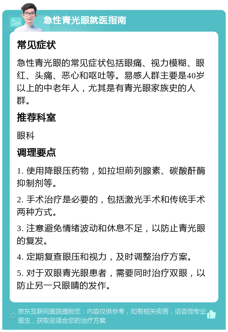 急性青光眼就医指南 常见症状 急性青光眼的常见症状包括眼痛、视力模糊、眼红、头痛、恶心和呕吐等。易感人群主要是40岁以上的中老年人，尤其是有青光眼家族史的人群。 推荐科室 眼科 调理要点 1. 使用降眼压药物，如拉坦前列腺素、碳酸酐酶抑制剂等。 2. 手术治疗是必要的，包括激光手术和传统手术两种方式。 3. 注意避免情绪波动和休息不足，以防止青光眼的复发。 4. 定期复查眼压和视力，及时调整治疗方案。 5. 对于双眼青光眼患者，需要同时治疗双眼，以防止另一只眼睛的发作。