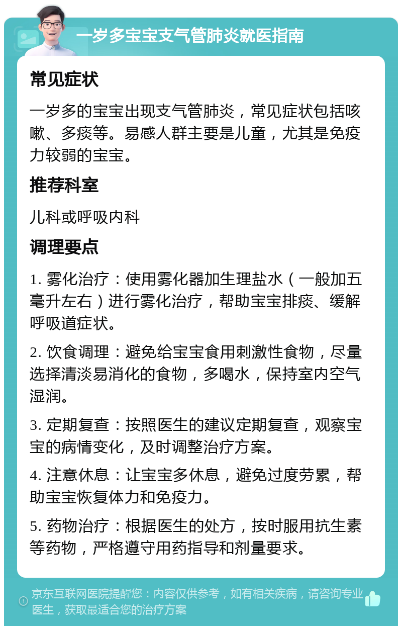 一岁多宝宝支气管肺炎就医指南 常见症状 一岁多的宝宝出现支气管肺炎，常见症状包括咳嗽、多痰等。易感人群主要是儿童，尤其是免疫力较弱的宝宝。 推荐科室 儿科或呼吸内科 调理要点 1. 雾化治疗：使用雾化器加生理盐水（一般加五毫升左右）进行雾化治疗，帮助宝宝排痰、缓解呼吸道症状。 2. 饮食调理：避免给宝宝食用刺激性食物，尽量选择清淡易消化的食物，多喝水，保持室内空气湿润。 3. 定期复查：按照医生的建议定期复查，观察宝宝的病情变化，及时调整治疗方案。 4. 注意休息：让宝宝多休息，避免过度劳累，帮助宝宝恢复体力和免疫力。 5. 药物治疗：根据医生的处方，按时服用抗生素等药物，严格遵守用药指导和剂量要求。