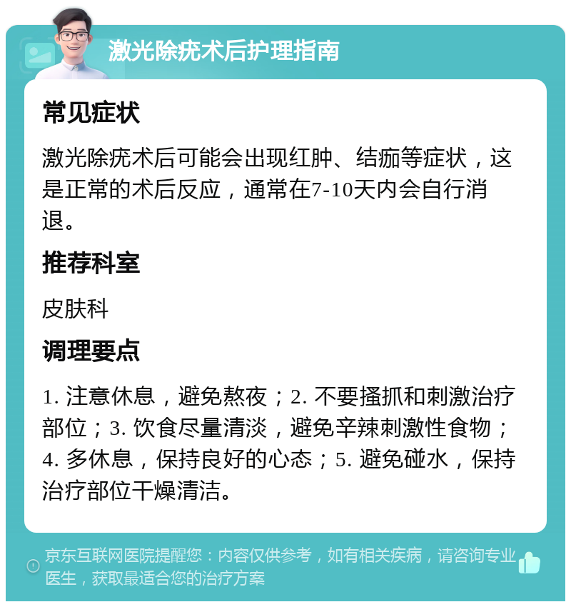 激光除疣术后护理指南 常见症状 激光除疣术后可能会出现红肿、结痂等症状，这是正常的术后反应，通常在7-10天内会自行消退。 推荐科室 皮肤科 调理要点 1. 注意休息，避免熬夜；2. 不要搔抓和刺激治疗部位；3. 饮食尽量清淡，避免辛辣刺激性食物；4. 多休息，保持良好的心态；5. 避免碰水，保持治疗部位干燥清洁。