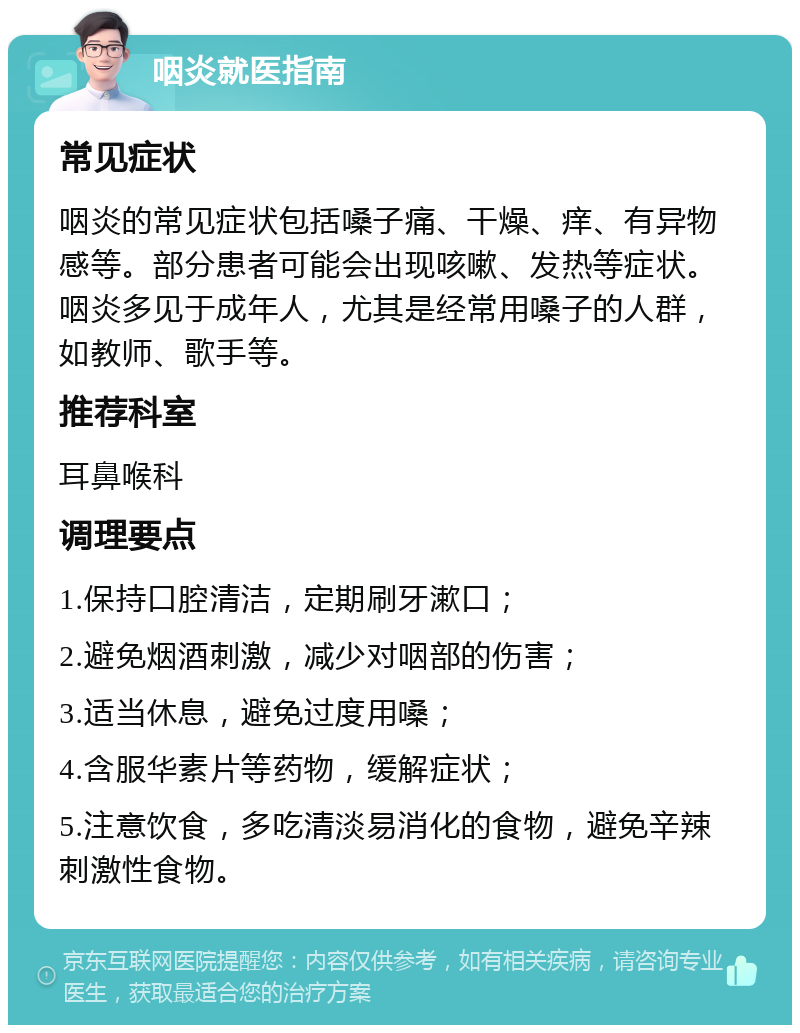 咽炎就医指南 常见症状 咽炎的常见症状包括嗓子痛、干燥、痒、有异物感等。部分患者可能会出现咳嗽、发热等症状。咽炎多见于成年人，尤其是经常用嗓子的人群，如教师、歌手等。 推荐科室 耳鼻喉科 调理要点 1.保持口腔清洁，定期刷牙漱口； 2.避免烟酒刺激，减少对咽部的伤害； 3.适当休息，避免过度用嗓； 4.含服华素片等药物，缓解症状； 5.注意饮食，多吃清淡易消化的食物，避免辛辣刺激性食物。