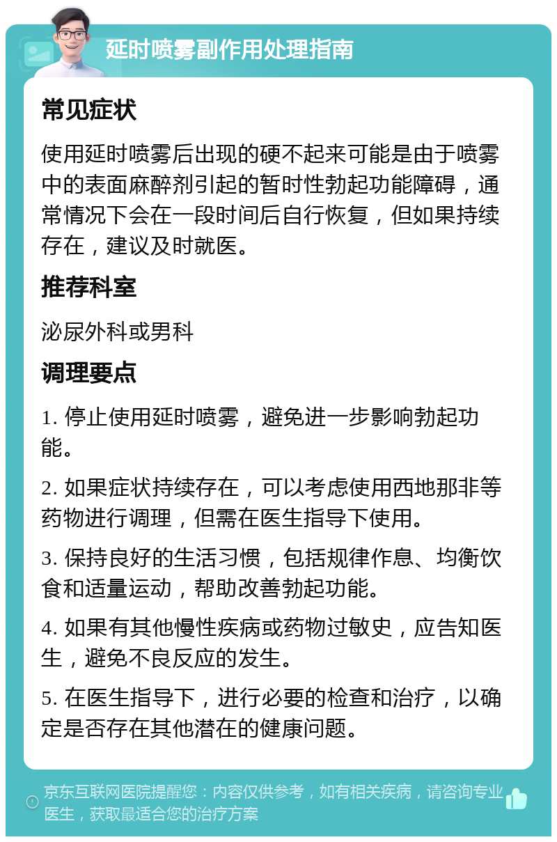 延时喷雾副作用处理指南 常见症状 使用延时喷雾后出现的硬不起来可能是由于喷雾中的表面麻醉剂引起的暂时性勃起功能障碍，通常情况下会在一段时间后自行恢复，但如果持续存在，建议及时就医。 推荐科室 泌尿外科或男科 调理要点 1. 停止使用延时喷雾，避免进一步影响勃起功能。 2. 如果症状持续存在，可以考虑使用西地那非等药物进行调理，但需在医生指导下使用。 3. 保持良好的生活习惯，包括规律作息、均衡饮食和适量运动，帮助改善勃起功能。 4. 如果有其他慢性疾病或药物过敏史，应告知医生，避免不良反应的发生。 5. 在医生指导下，进行必要的检查和治疗，以确定是否存在其他潜在的健康问题。