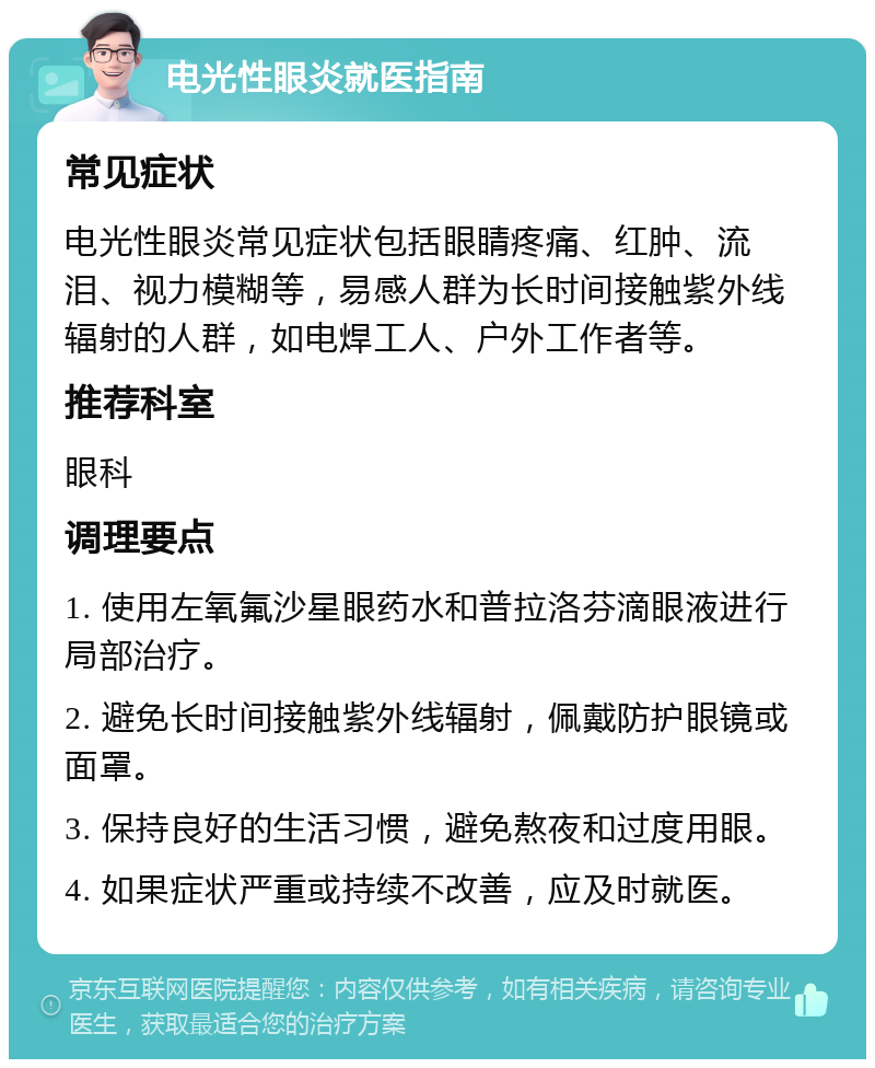 电光性眼炎就医指南 常见症状 电光性眼炎常见症状包括眼睛疼痛、红肿、流泪、视力模糊等，易感人群为长时间接触紫外线辐射的人群，如电焊工人、户外工作者等。 推荐科室 眼科 调理要点 1. 使用左氧氟沙星眼药水和普拉洛芬滴眼液进行局部治疗。 2. 避免长时间接触紫外线辐射，佩戴防护眼镜或面罩。 3. 保持良好的生活习惯，避免熬夜和过度用眼。 4. 如果症状严重或持续不改善，应及时就医。