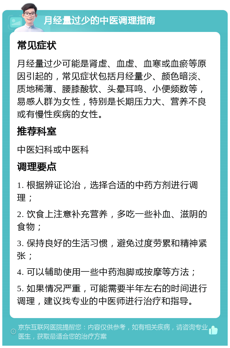 月经量过少的中医调理指南 常见症状 月经量过少可能是肾虚、血虚、血寒或血瘀等原因引起的，常见症状包括月经量少、颜色暗淡、质地稀薄、腰膝酸软、头晕耳鸣、小便频数等，易感人群为女性，特别是长期压力大、营养不良或有慢性疾病的女性。 推荐科室 中医妇科或中医科 调理要点 1. 根据辨证论治，选择合适的中药方剂进行调理； 2. 饮食上注意补充营养，多吃一些补血、滋阴的食物； 3. 保持良好的生活习惯，避免过度劳累和精神紧张； 4. 可以辅助使用一些中药泡脚或按摩等方法； 5. 如果情况严重，可能需要半年左右的时间进行调理，建议找专业的中医师进行治疗和指导。