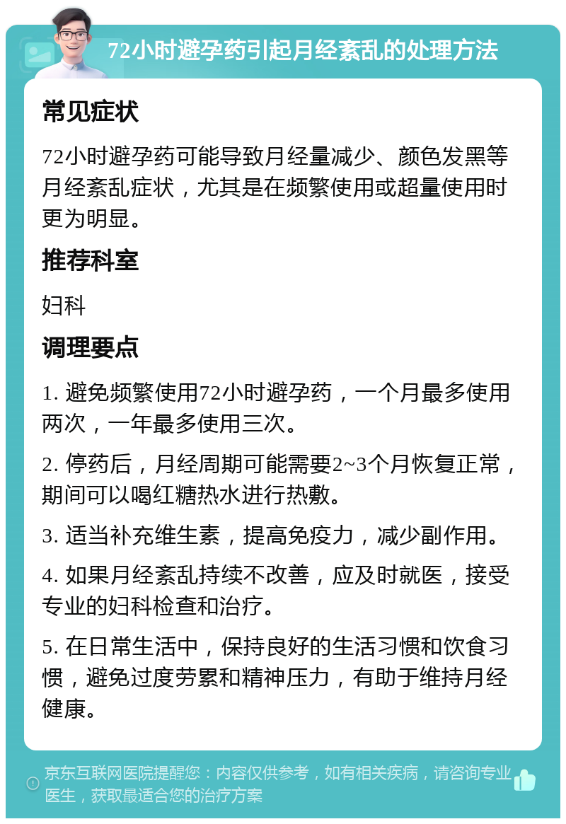 72小时避孕药引起月经紊乱的处理方法 常见症状 72小时避孕药可能导致月经量减少、颜色发黑等月经紊乱症状，尤其是在频繁使用或超量使用时更为明显。 推荐科室 妇科 调理要点 1. 避免频繁使用72小时避孕药，一个月最多使用两次，一年最多使用三次。 2. 停药后，月经周期可能需要2~3个月恢复正常，期间可以喝红糖热水进行热敷。 3. 适当补充维生素，提高免疫力，减少副作用。 4. 如果月经紊乱持续不改善，应及时就医，接受专业的妇科检查和治疗。 5. 在日常生活中，保持良好的生活习惯和饮食习惯，避免过度劳累和精神压力，有助于维持月经健康。