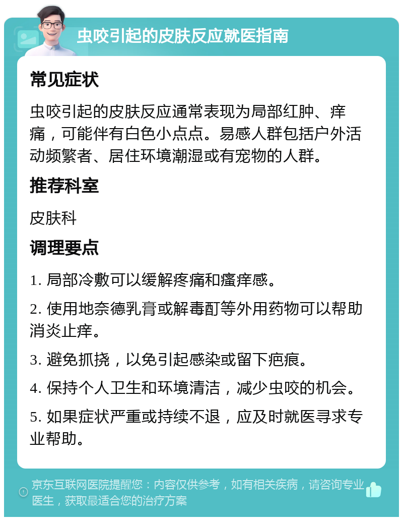 虫咬引起的皮肤反应就医指南 常见症状 虫咬引起的皮肤反应通常表现为局部红肿、痒痛，可能伴有白色小点点。易感人群包括户外活动频繁者、居住环境潮湿或有宠物的人群。 推荐科室 皮肤科 调理要点 1. 局部冷敷可以缓解疼痛和瘙痒感。 2. 使用地奈德乳膏或解毒酊等外用药物可以帮助消炎止痒。 3. 避免抓挠，以免引起感染或留下疤痕。 4. 保持个人卫生和环境清洁，减少虫咬的机会。 5. 如果症状严重或持续不退，应及时就医寻求专业帮助。