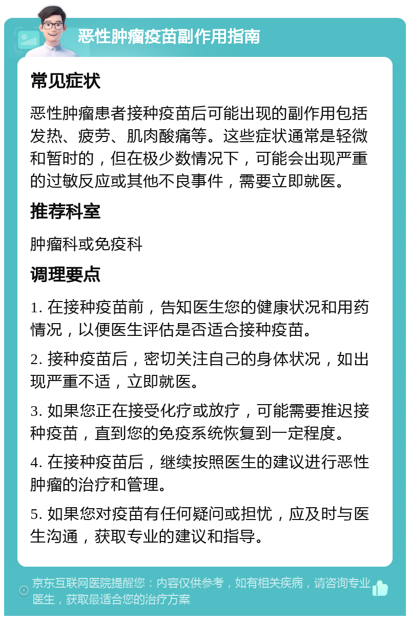 恶性肿瘤疫苗副作用指南 常见症状 恶性肿瘤患者接种疫苗后可能出现的副作用包括发热、疲劳、肌肉酸痛等。这些症状通常是轻微和暂时的，但在极少数情况下，可能会出现严重的过敏反应或其他不良事件，需要立即就医。 推荐科室 肿瘤科或免疫科 调理要点 1. 在接种疫苗前，告知医生您的健康状况和用药情况，以便医生评估是否适合接种疫苗。 2. 接种疫苗后，密切关注自己的身体状况，如出现严重不适，立即就医。 3. 如果您正在接受化疗或放疗，可能需要推迟接种疫苗，直到您的免疫系统恢复到一定程度。 4. 在接种疫苗后，继续按照医生的建议进行恶性肿瘤的治疗和管理。 5. 如果您对疫苗有任何疑问或担忧，应及时与医生沟通，获取专业的建议和指导。