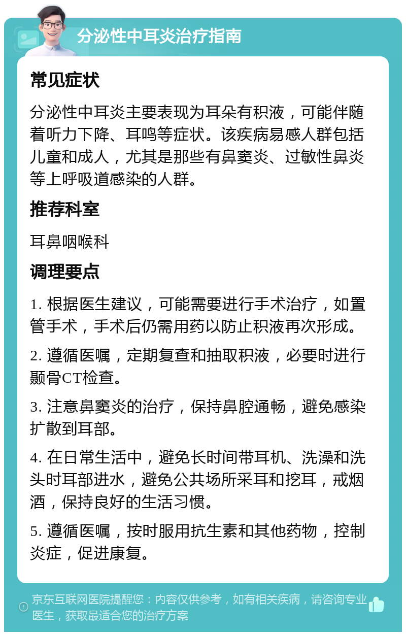 分泌性中耳炎治疗指南 常见症状 分泌性中耳炎主要表现为耳朵有积液，可能伴随着听力下降、耳鸣等症状。该疾病易感人群包括儿童和成人，尤其是那些有鼻窦炎、过敏性鼻炎等上呼吸道感染的人群。 推荐科室 耳鼻咽喉科 调理要点 1. 根据医生建议，可能需要进行手术治疗，如置管手术，手术后仍需用药以防止积液再次形成。 2. 遵循医嘱，定期复查和抽取积液，必要时进行颞骨CT检查。 3. 注意鼻窦炎的治疗，保持鼻腔通畅，避免感染扩散到耳部。 4. 在日常生活中，避免长时间带耳机、洗澡和洗头时耳部进水，避免公共场所采耳和挖耳，戒烟酒，保持良好的生活习惯。 5. 遵循医嘱，按时服用抗生素和其他药物，控制炎症，促进康复。