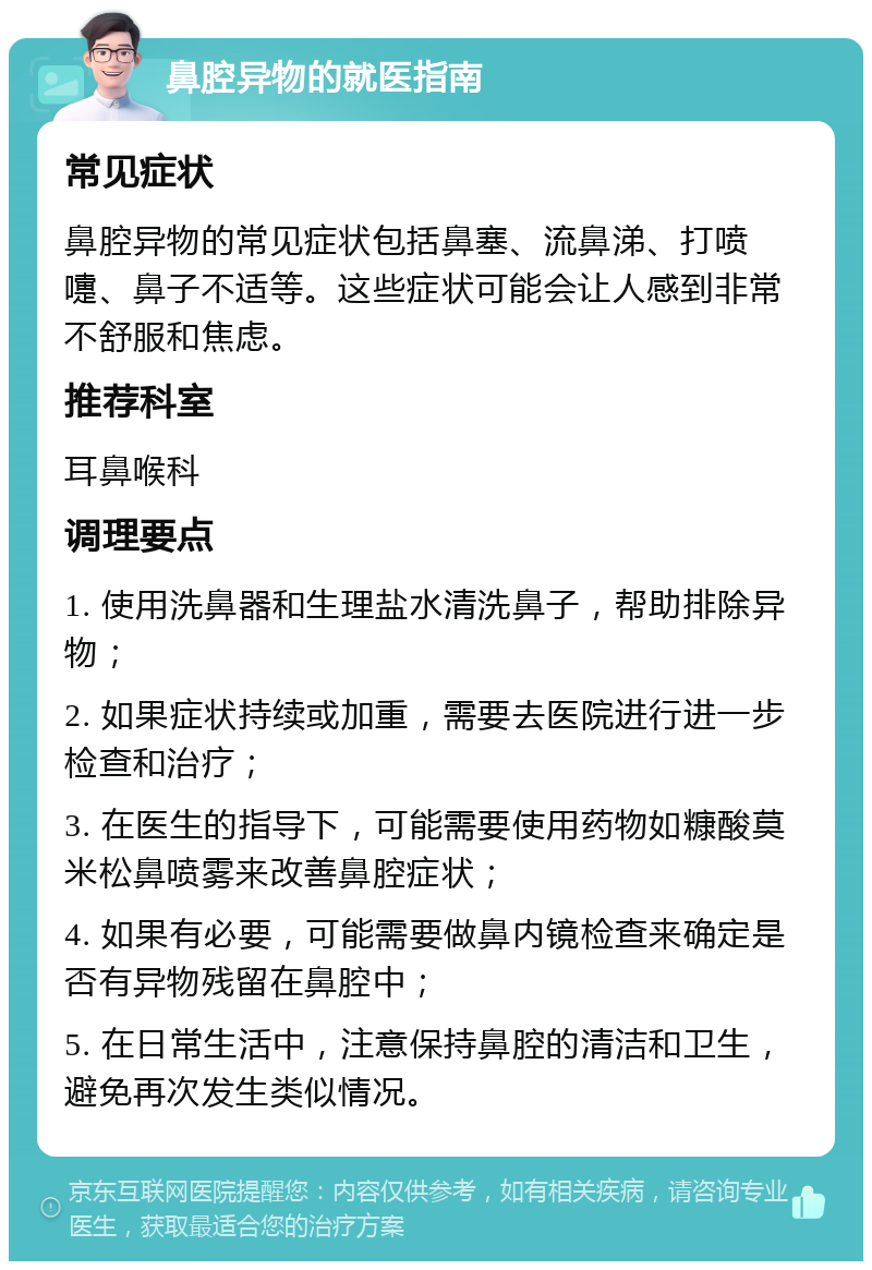 鼻腔异物的就医指南 常见症状 鼻腔异物的常见症状包括鼻塞、流鼻涕、打喷嚏、鼻子不适等。这些症状可能会让人感到非常不舒服和焦虑。 推荐科室 耳鼻喉科 调理要点 1. 使用洗鼻器和生理盐水清洗鼻子，帮助排除异物； 2. 如果症状持续或加重，需要去医院进行进一步检查和治疗； 3. 在医生的指导下，可能需要使用药物如糠酸莫米松鼻喷雾来改善鼻腔症状； 4. 如果有必要，可能需要做鼻内镜检查来确定是否有异物残留在鼻腔中； 5. 在日常生活中，注意保持鼻腔的清洁和卫生，避免再次发生类似情况。