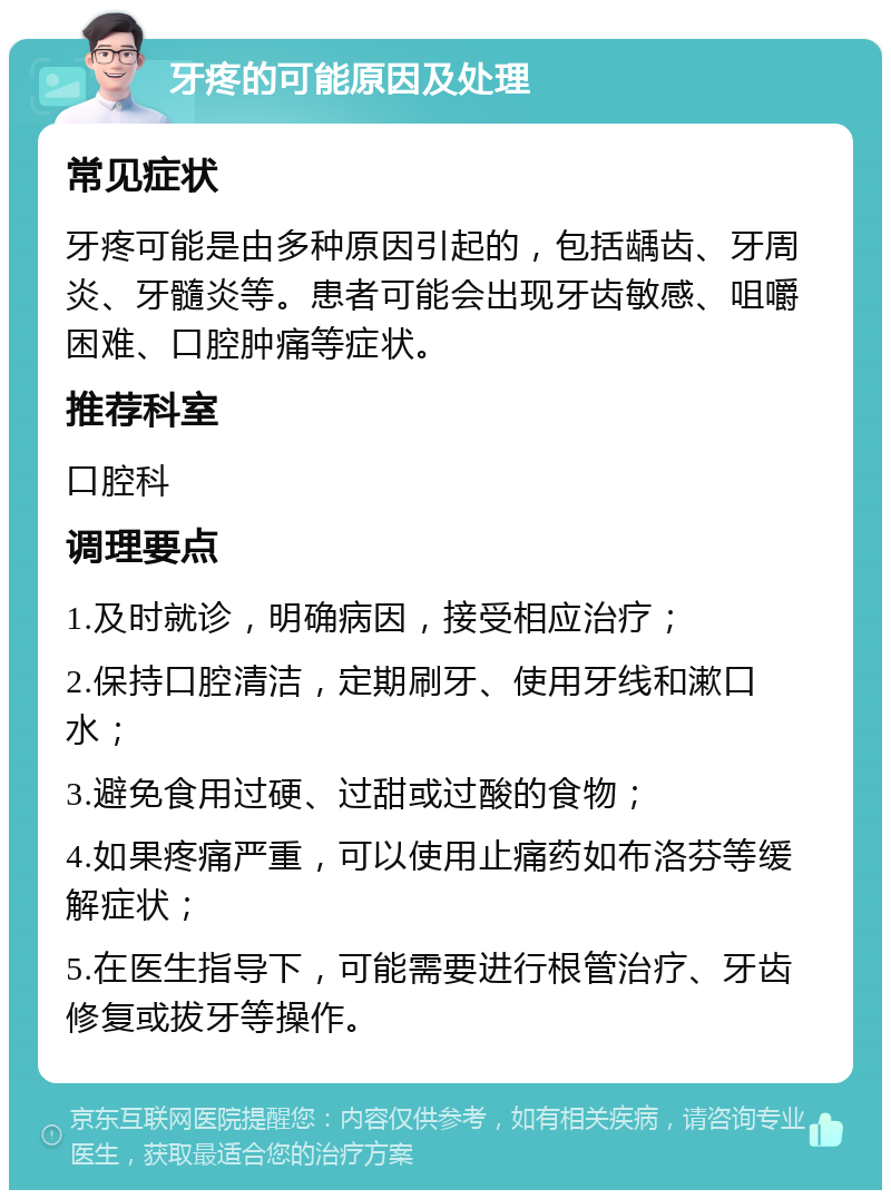 牙疼的可能原因及处理 常见症状 牙疼可能是由多种原因引起的，包括龋齿、牙周炎、牙髓炎等。患者可能会出现牙齿敏感、咀嚼困难、口腔肿痛等症状。 推荐科室 口腔科 调理要点 1.及时就诊，明确病因，接受相应治疗； 2.保持口腔清洁，定期刷牙、使用牙线和漱口水； 3.避免食用过硬、过甜或过酸的食物； 4.如果疼痛严重，可以使用止痛药如布洛芬等缓解症状； 5.在医生指导下，可能需要进行根管治疗、牙齿修复或拔牙等操作。