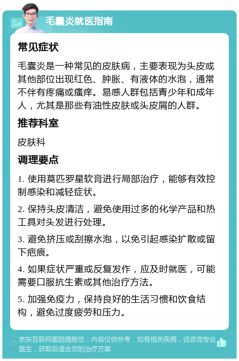 毛囊炎就医指南 常见症状 毛囊炎是一种常见的皮肤病，主要表现为头皮或其他部位出现红色、肿胀、有液体的水泡，通常不伴有疼痛或瘙痒。易感人群包括青少年和成年人，尤其是那些有油性皮肤或头皮屑的人群。 推荐科室 皮肤科 调理要点 1. 使用莫匹罗星软膏进行局部治疗，能够有效控制感染和减轻症状。 2. 保持头皮清洁，避免使用过多的化学产品和热工具对头发进行处理。 3. 避免挤压或刮擦水泡，以免引起感染扩散或留下疤痕。 4. 如果症状严重或反复发作，应及时就医，可能需要口服抗生素或其他治疗方法。 5. 加强免疫力，保持良好的生活习惯和饮食结构，避免过度疲劳和压力。