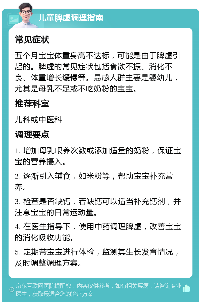 儿童脾虚调理指南 常见症状 五个月宝宝体重身高不达标，可能是由于脾虚引起的。脾虚的常见症状包括食欲不振、消化不良、体重增长缓慢等。易感人群主要是婴幼儿，尤其是母乳不足或不吃奶粉的宝宝。 推荐科室 儿科或中医科 调理要点 1. 增加母乳喂养次数或添加适量的奶粉，保证宝宝的营养摄入。 2. 逐渐引入辅食，如米粉等，帮助宝宝补充营养。 3. 检查是否缺钙，若缺钙可以适当补充钙剂，并注意宝宝的日常运动量。 4. 在医生指导下，使用中药调理脾虚，改善宝宝的消化吸收功能。 5. 定期带宝宝进行体检，监测其生长发育情况，及时调整调理方案。