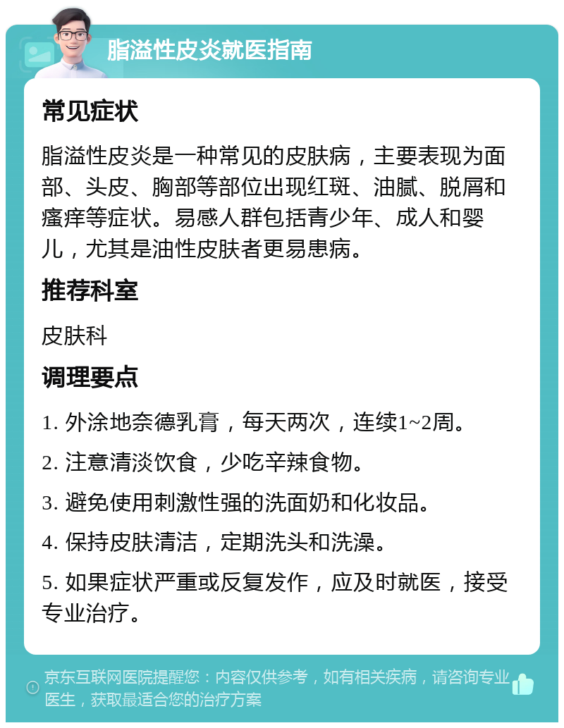 脂溢性皮炎就医指南 常见症状 脂溢性皮炎是一种常见的皮肤病，主要表现为面部、头皮、胸部等部位出现红斑、油腻、脱屑和瘙痒等症状。易感人群包括青少年、成人和婴儿，尤其是油性皮肤者更易患病。 推荐科室 皮肤科 调理要点 1. 外涂地奈德乳膏，每天两次，连续1~2周。 2. 注意清淡饮食，少吃辛辣食物。 3. 避免使用刺激性强的洗面奶和化妆品。 4. 保持皮肤清洁，定期洗头和洗澡。 5. 如果症状严重或反复发作，应及时就医，接受专业治疗。