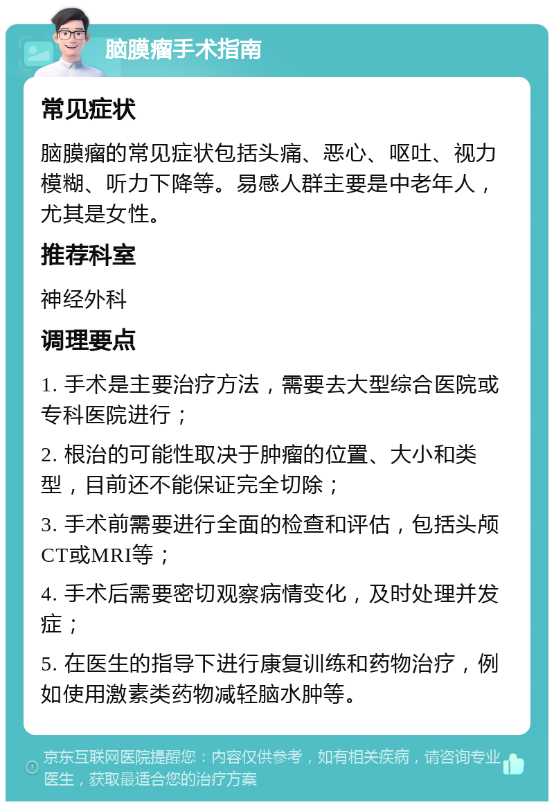 脑膜瘤手术指南 常见症状 脑膜瘤的常见症状包括头痛、恶心、呕吐、视力模糊、听力下降等。易感人群主要是中老年人，尤其是女性。 推荐科室 神经外科 调理要点 1. 手术是主要治疗方法，需要去大型综合医院或专科医院进行； 2. 根治的可能性取决于肿瘤的位置、大小和类型，目前还不能保证完全切除； 3. 手术前需要进行全面的检查和评估，包括头颅CT或MRI等； 4. 手术后需要密切观察病情变化，及时处理并发症； 5. 在医生的指导下进行康复训练和药物治疗，例如使用激素类药物减轻脑水肿等。