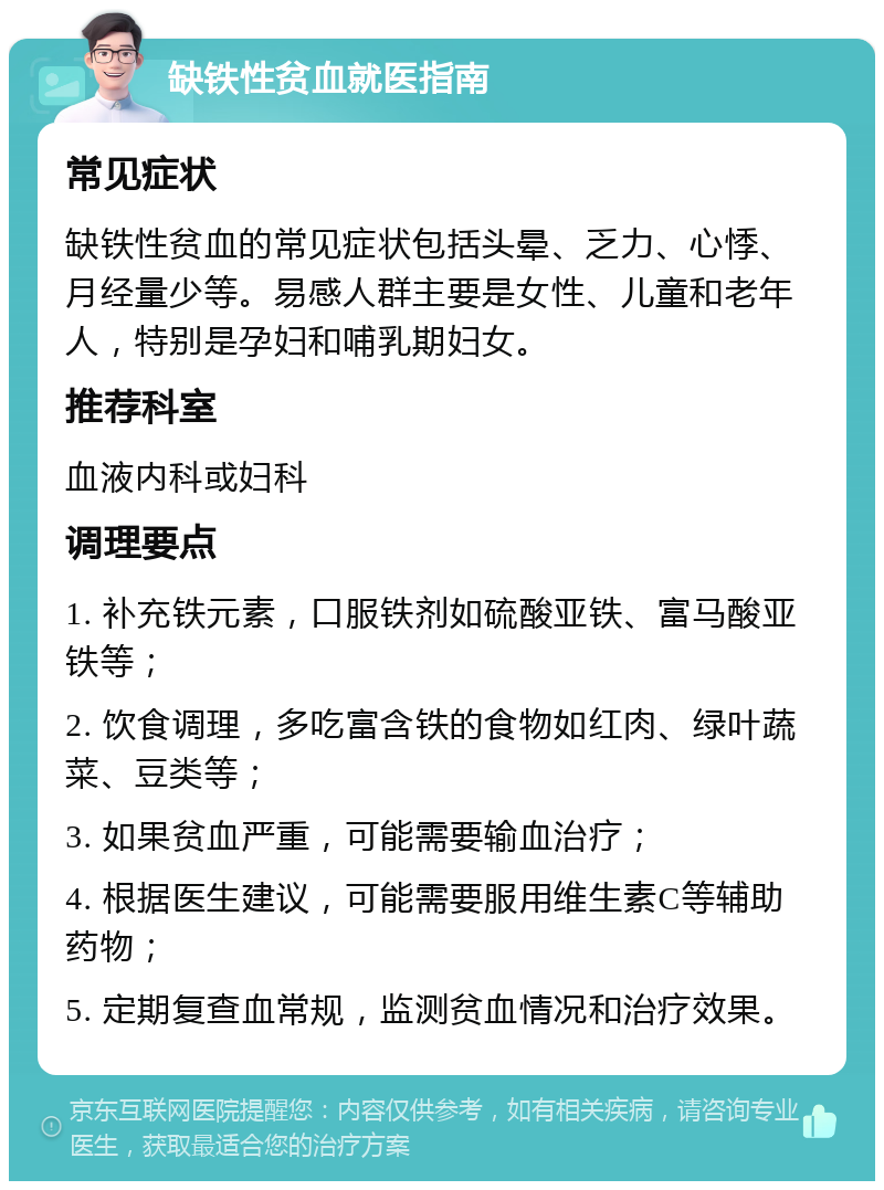 缺铁性贫血就医指南 常见症状 缺铁性贫血的常见症状包括头晕、乏力、心悸、月经量少等。易感人群主要是女性、儿童和老年人，特别是孕妇和哺乳期妇女。 推荐科室 血液内科或妇科 调理要点 1. 补充铁元素，口服铁剂如硫酸亚铁、富马酸亚铁等； 2. 饮食调理，多吃富含铁的食物如红肉、绿叶蔬菜、豆类等； 3. 如果贫血严重，可能需要输血治疗； 4. 根据医生建议，可能需要服用维生素C等辅助药物； 5. 定期复查血常规，监测贫血情况和治疗效果。