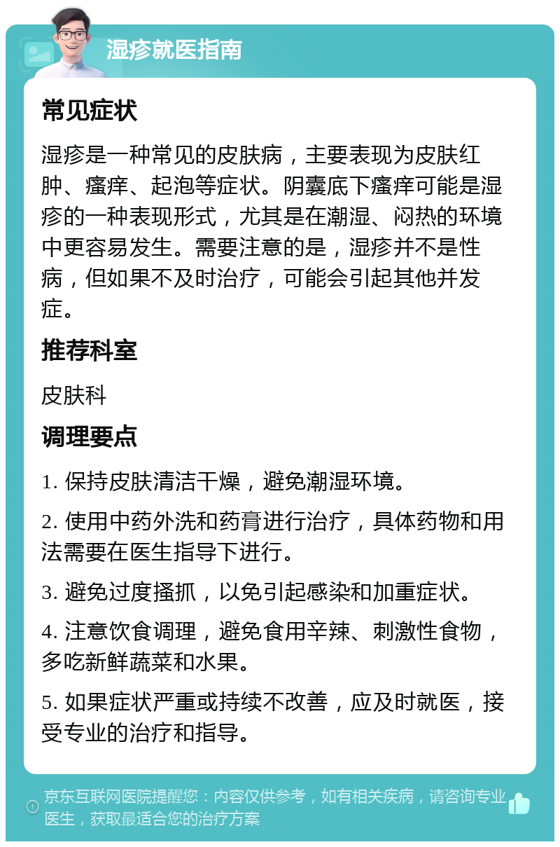 湿疹就医指南 常见症状 湿疹是一种常见的皮肤病，主要表现为皮肤红肿、瘙痒、起泡等症状。阴囊底下瘙痒可能是湿疹的一种表现形式，尤其是在潮湿、闷热的环境中更容易发生。需要注意的是，湿疹并不是性病，但如果不及时治疗，可能会引起其他并发症。 推荐科室 皮肤科 调理要点 1. 保持皮肤清洁干燥，避免潮湿环境。 2. 使用中药外洗和药膏进行治疗，具体药物和用法需要在医生指导下进行。 3. 避免过度搔抓，以免引起感染和加重症状。 4. 注意饮食调理，避免食用辛辣、刺激性食物，多吃新鲜蔬菜和水果。 5. 如果症状严重或持续不改善，应及时就医，接受专业的治疗和指导。