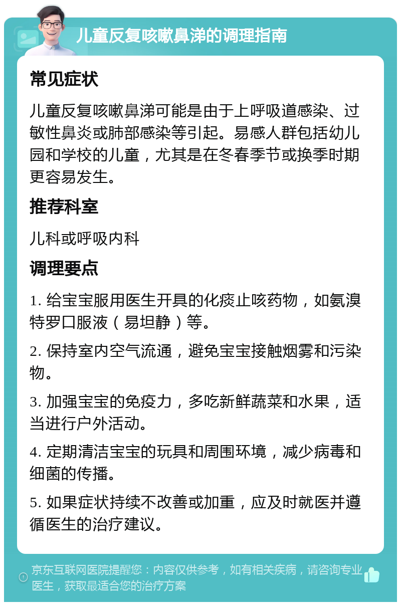 儿童反复咳嗽鼻涕的调理指南 常见症状 儿童反复咳嗽鼻涕可能是由于上呼吸道感染、过敏性鼻炎或肺部感染等引起。易感人群包括幼儿园和学校的儿童，尤其是在冬春季节或换季时期更容易发生。 推荐科室 儿科或呼吸内科 调理要点 1. 给宝宝服用医生开具的化痰止咳药物，如氨溴特罗口服液（易坦静）等。 2. 保持室内空气流通，避免宝宝接触烟雾和污染物。 3. 加强宝宝的免疫力，多吃新鲜蔬菜和水果，适当进行户外活动。 4. 定期清洁宝宝的玩具和周围环境，减少病毒和细菌的传播。 5. 如果症状持续不改善或加重，应及时就医并遵循医生的治疗建议。