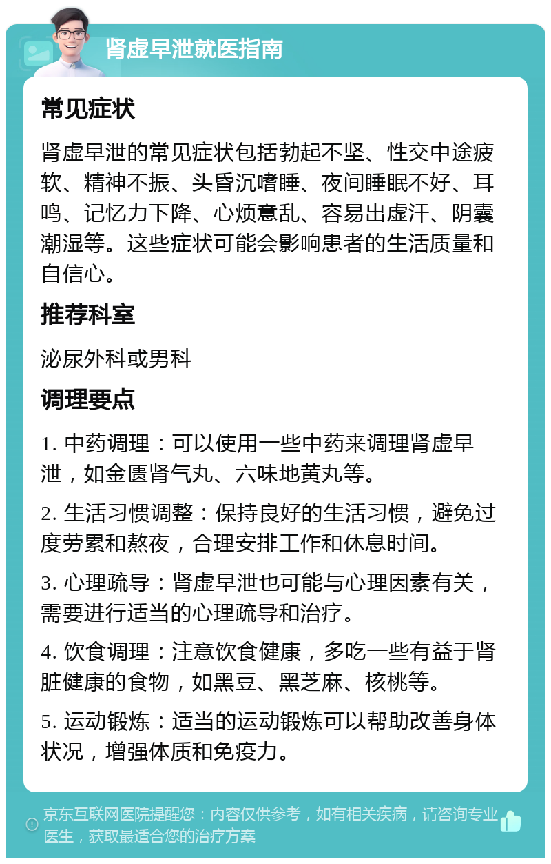 肾虚早泄就医指南 常见症状 肾虚早泄的常见症状包括勃起不坚、性交中途疲软、精神不振、头昏沉嗜睡、夜间睡眠不好、耳鸣、记忆力下降、心烦意乱、容易出虚汗、阴囊潮湿等。这些症状可能会影响患者的生活质量和自信心。 推荐科室 泌尿外科或男科 调理要点 1. 中药调理：可以使用一些中药来调理肾虚早泄，如金匮肾气丸、六味地黄丸等。 2. 生活习惯调整：保持良好的生活习惯，避免过度劳累和熬夜，合理安排工作和休息时间。 3. 心理疏导：肾虚早泄也可能与心理因素有关，需要进行适当的心理疏导和治疗。 4. 饮食调理：注意饮食健康，多吃一些有益于肾脏健康的食物，如黑豆、黑芝麻、核桃等。 5. 运动锻炼：适当的运动锻炼可以帮助改善身体状况，增强体质和免疫力。