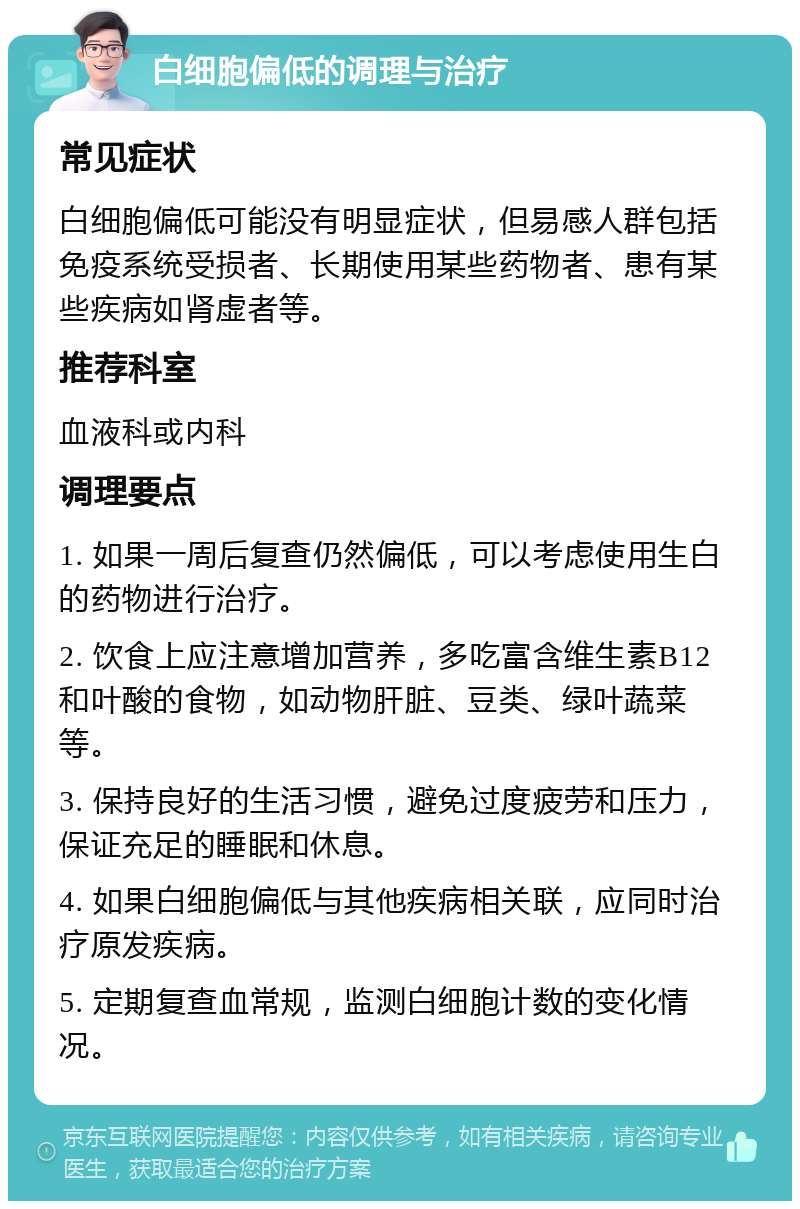 白细胞偏低的调理与治疗 常见症状 白细胞偏低可能没有明显症状，但易感人群包括免疫系统受损者、长期使用某些药物者、患有某些疾病如肾虚者等。 推荐科室 血液科或内科 调理要点 1. 如果一周后复查仍然偏低，可以考虑使用生白的药物进行治疗。 2. 饮食上应注意增加营养，多吃富含维生素B12和叶酸的食物，如动物肝脏、豆类、绿叶蔬菜等。 3. 保持良好的生活习惯，避免过度疲劳和压力，保证充足的睡眠和休息。 4. 如果白细胞偏低与其他疾病相关联，应同时治疗原发疾病。 5. 定期复查血常规，监测白细胞计数的变化情况。