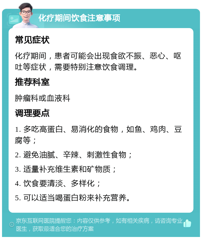 化疗期间饮食注意事项 常见症状 化疗期间，患者可能会出现食欲不振、恶心、呕吐等症状，需要特别注意饮食调理。 推荐科室 肿瘤科或血液科 调理要点 1. 多吃高蛋白、易消化的食物，如鱼、鸡肉、豆腐等； 2. 避免油腻、辛辣、刺激性食物； 3. 适量补充维生素和矿物质； 4. 饮食要清淡、多样化； 5. 可以适当喝蛋白粉来补充营养。