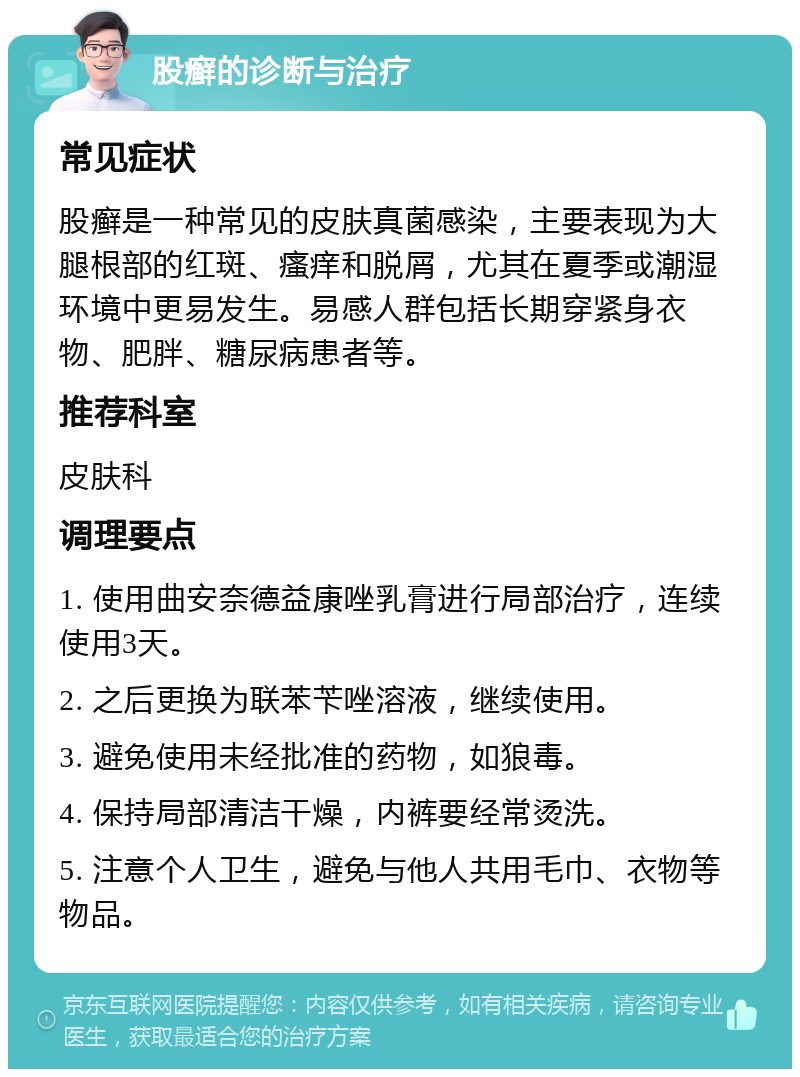 股癣的诊断与治疗 常见症状 股癣是一种常见的皮肤真菌感染，主要表现为大腿根部的红斑、瘙痒和脱屑，尤其在夏季或潮湿环境中更易发生。易感人群包括长期穿紧身衣物、肥胖、糖尿病患者等。 推荐科室 皮肤科 调理要点 1. 使用曲安奈德益康唑乳膏进行局部治疗，连续使用3天。 2. 之后更换为联苯苄唑溶液，继续使用。 3. 避免使用未经批准的药物，如狼毒。 4. 保持局部清洁干燥，内裤要经常烫洗。 5. 注意个人卫生，避免与他人共用毛巾、衣物等物品。