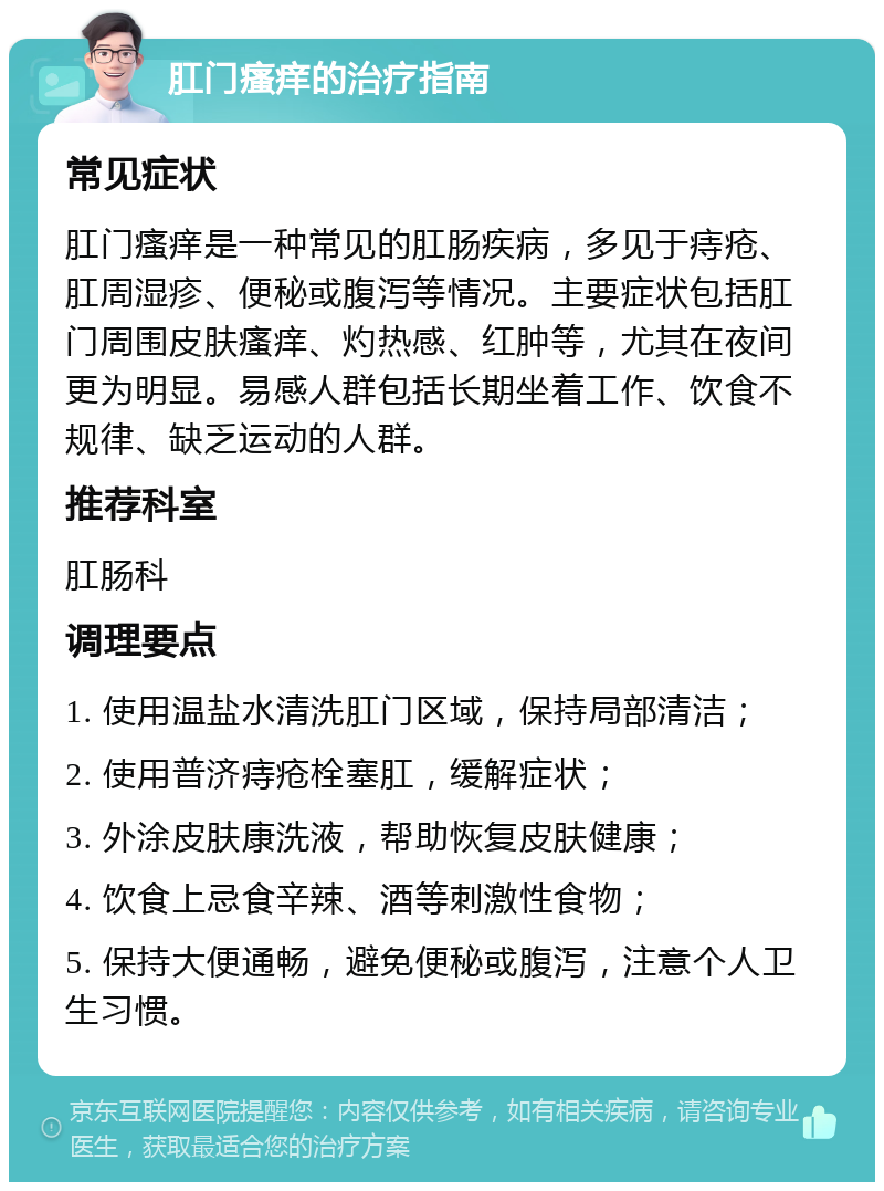 肛门瘙痒的治疗指南 常见症状 肛门瘙痒是一种常见的肛肠疾病，多见于痔疮、肛周湿疹、便秘或腹泻等情况。主要症状包括肛门周围皮肤瘙痒、灼热感、红肿等，尤其在夜间更为明显。易感人群包括长期坐着工作、饮食不规律、缺乏运动的人群。 推荐科室 肛肠科 调理要点 1. 使用温盐水清洗肛门区域，保持局部清洁； 2. 使用普济痔疮栓塞肛，缓解症状； 3. 外涂皮肤康洗液，帮助恢复皮肤健康； 4. 饮食上忌食辛辣、酒等刺激性食物； 5. 保持大便通畅，避免便秘或腹泻，注意个人卫生习惯。