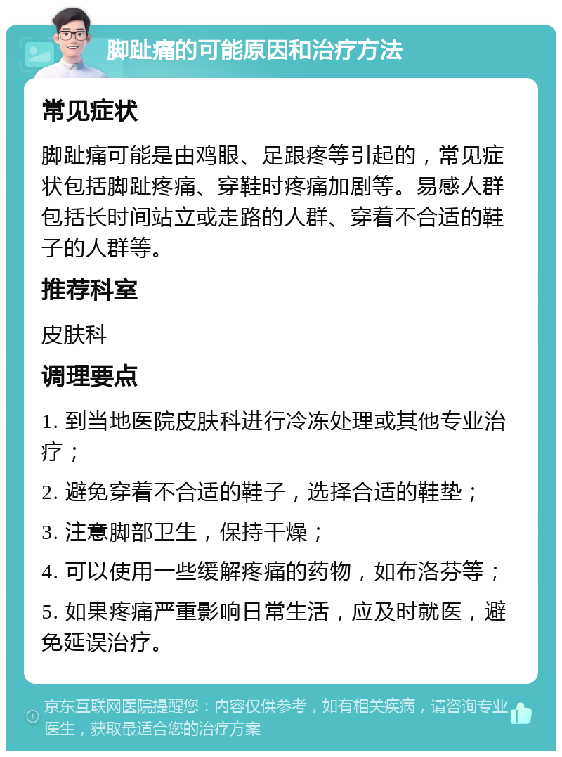 脚趾痛的可能原因和治疗方法 常见症状 脚趾痛可能是由鸡眼、足跟疼等引起的，常见症状包括脚趾疼痛、穿鞋时疼痛加剧等。易感人群包括长时间站立或走路的人群、穿着不合适的鞋子的人群等。 推荐科室 皮肤科 调理要点 1. 到当地医院皮肤科进行冷冻处理或其他专业治疗； 2. 避免穿着不合适的鞋子，选择合适的鞋垫； 3. 注意脚部卫生，保持干燥； 4. 可以使用一些缓解疼痛的药物，如布洛芬等； 5. 如果疼痛严重影响日常生活，应及时就医，避免延误治疗。