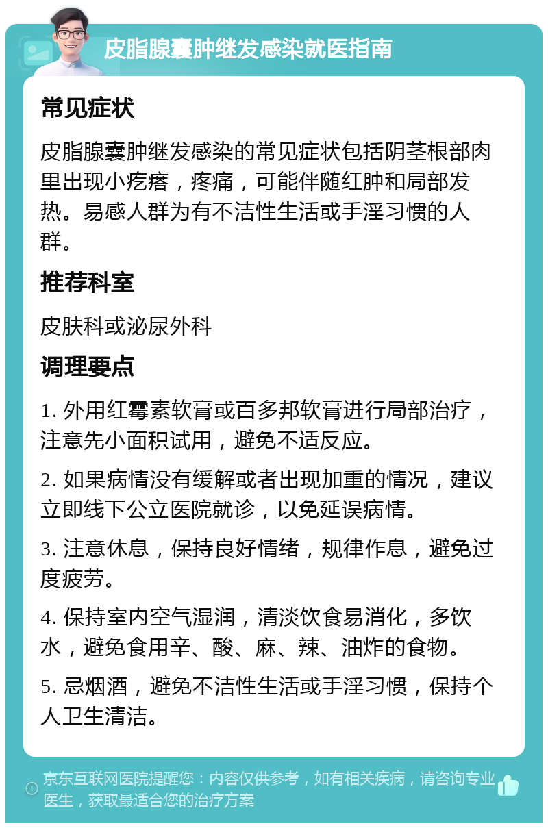 皮脂腺囊肿继发感染就医指南 常见症状 皮脂腺囊肿继发感染的常见症状包括阴茎根部肉里出现小疙瘩，疼痛，可能伴随红肿和局部发热。易感人群为有不洁性生活或手淫习惯的人群。 推荐科室 皮肤科或泌尿外科 调理要点 1. 外用红霉素软膏或百多邦软膏进行局部治疗，注意先小面积试用，避免不适反应。 2. 如果病情没有缓解或者出现加重的情况，建议立即线下公立医院就诊，以免延误病情。 3. 注意休息，保持良好情绪，规律作息，避免过度疲劳。 4. 保持室内空气湿润，清淡饮食易消化，多饮水，避免食用辛、酸、麻、辣、油炸的食物。 5. 忌烟酒，避免不洁性生活或手淫习惯，保持个人卫生清洁。