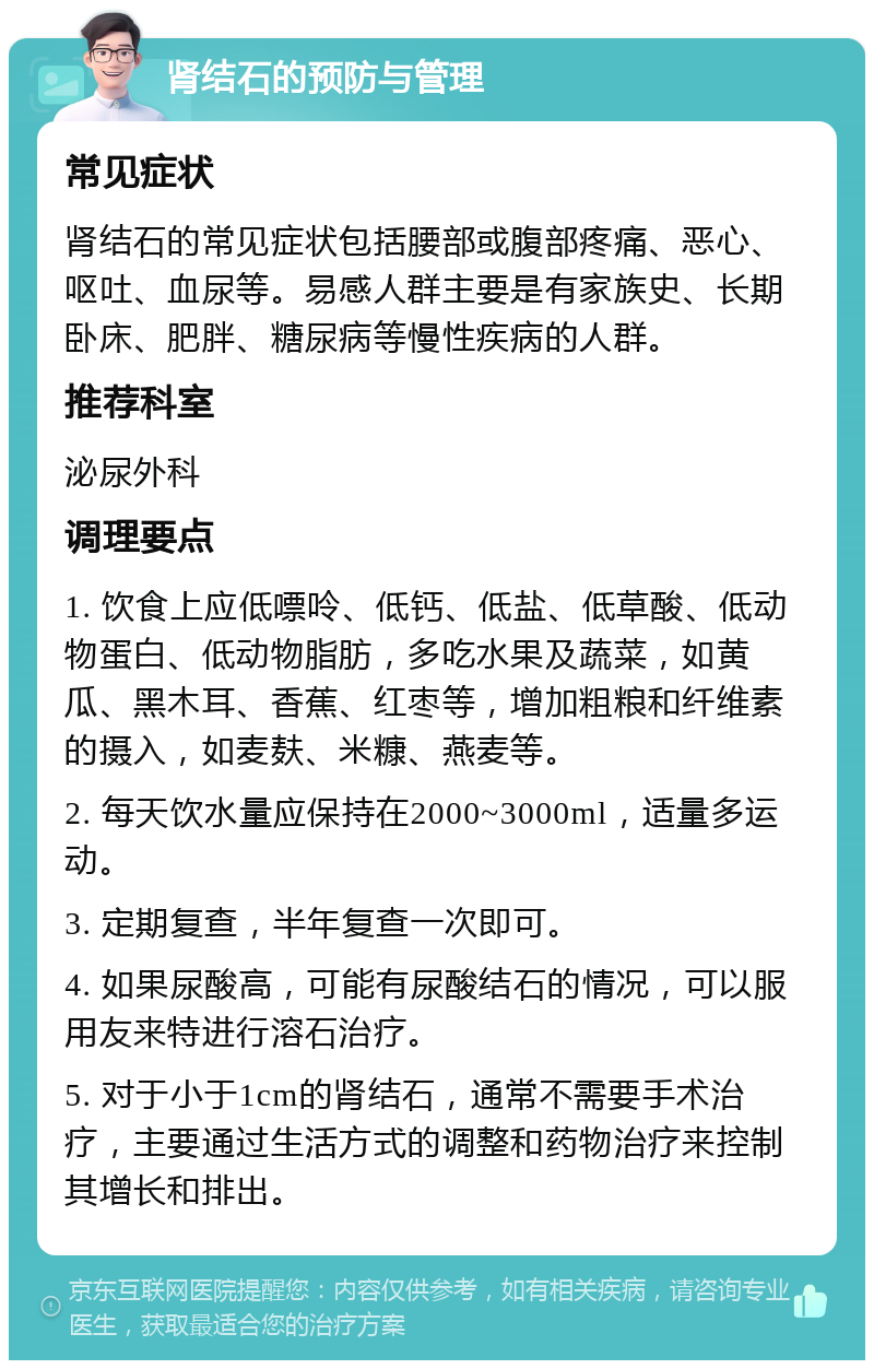 肾结石的预防与管理 常见症状 肾结石的常见症状包括腰部或腹部疼痛、恶心、呕吐、血尿等。易感人群主要是有家族史、长期卧床、肥胖、糖尿病等慢性疾病的人群。 推荐科室 泌尿外科 调理要点 1. 饮食上应低嘌呤、低钙、低盐、低草酸、低动物蛋白、低动物脂肪，多吃水果及蔬菜，如黄瓜、黑木耳、香蕉、红枣等，增加粗粮和纤维素的摄入，如麦麸、米糠、燕麦等。 2. 每天饮水量应保持在2000~3000ml，适量多运动。 3. 定期复查，半年复查一次即可。 4. 如果尿酸高，可能有尿酸结石的情况，可以服用友来特进行溶石治疗。 5. 对于小于1cm的肾结石，通常不需要手术治疗，主要通过生活方式的调整和药物治疗来控制其增长和排出。