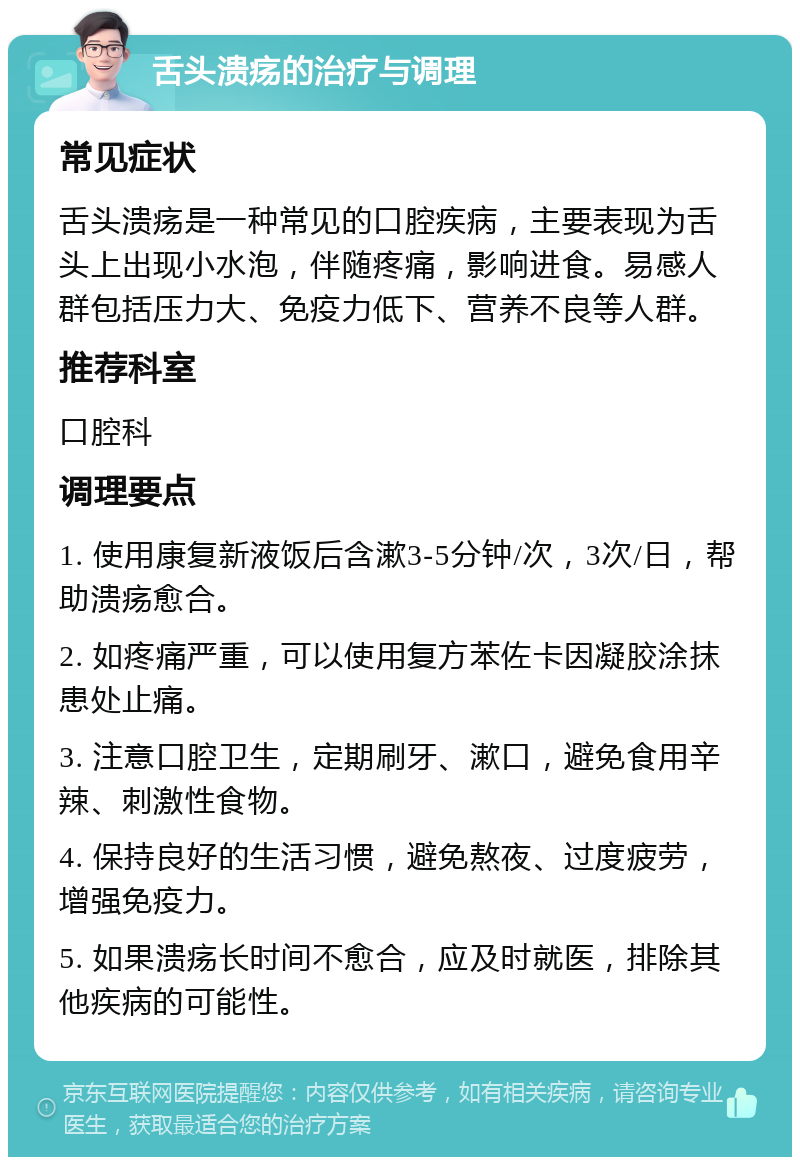 舌头溃疡的治疗与调理 常见症状 舌头溃疡是一种常见的口腔疾病，主要表现为舌头上出现小水泡，伴随疼痛，影响进食。易感人群包括压力大、免疫力低下、营养不良等人群。 推荐科室 口腔科 调理要点 1. 使用康复新液饭后含漱3-5分钟/次，3次/日，帮助溃疡愈合。 2. 如疼痛严重，可以使用复方苯佐卡因凝胶涂抹患处止痛。 3. 注意口腔卫生，定期刷牙、漱口，避免食用辛辣、刺激性食物。 4. 保持良好的生活习惯，避免熬夜、过度疲劳，增强免疫力。 5. 如果溃疡长时间不愈合，应及时就医，排除其他疾病的可能性。