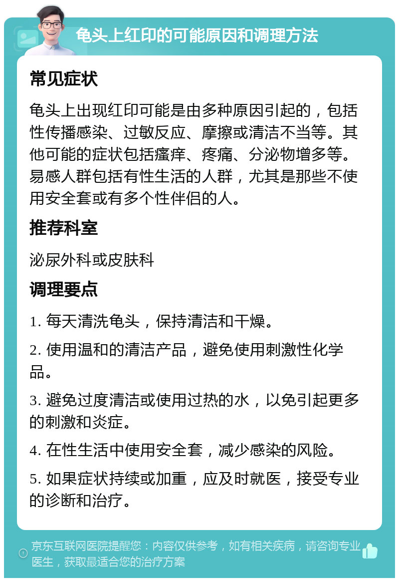 龟头上红印的可能原因和调理方法 常见症状 龟头上出现红印可能是由多种原因引起的，包括性传播感染、过敏反应、摩擦或清洁不当等。其他可能的症状包括瘙痒、疼痛、分泌物增多等。易感人群包括有性生活的人群，尤其是那些不使用安全套或有多个性伴侣的人。 推荐科室 泌尿外科或皮肤科 调理要点 1. 每天清洗龟头，保持清洁和干燥。 2. 使用温和的清洁产品，避免使用刺激性化学品。 3. 避免过度清洁或使用过热的水，以免引起更多的刺激和炎症。 4. 在性生活中使用安全套，减少感染的风险。 5. 如果症状持续或加重，应及时就医，接受专业的诊断和治疗。