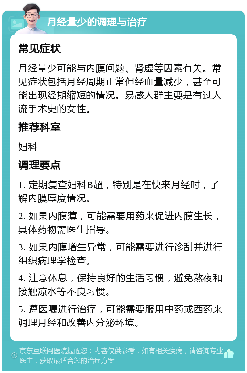 月经量少的调理与治疗 常见症状 月经量少可能与内膜问题、肾虚等因素有关。常见症状包括月经周期正常但经血量减少，甚至可能出现经期缩短的情况。易感人群主要是有过人流手术史的女性。 推荐科室 妇科 调理要点 1. 定期复查妇科B超，特别是在快来月经时，了解内膜厚度情况。 2. 如果内膜薄，可能需要用药来促进内膜生长，具体药物需医生指导。 3. 如果内膜增生异常，可能需要进行诊刮并进行组织病理学检查。 4. 注意休息，保持良好的生活习惯，避免熬夜和接触凉水等不良习惯。 5. 遵医嘱进行治疗，可能需要服用中药或西药来调理月经和改善内分泌环境。