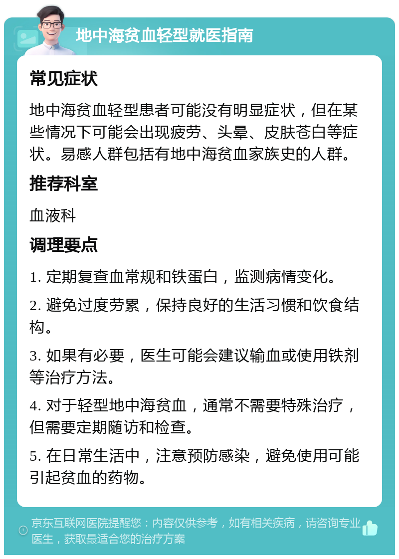 地中海贫血轻型就医指南 常见症状 地中海贫血轻型患者可能没有明显症状，但在某些情况下可能会出现疲劳、头晕、皮肤苍白等症状。易感人群包括有地中海贫血家族史的人群。 推荐科室 血液科 调理要点 1. 定期复查血常规和铁蛋白，监测病情变化。 2. 避免过度劳累，保持良好的生活习惯和饮食结构。 3. 如果有必要，医生可能会建议输血或使用铁剂等治疗方法。 4. 对于轻型地中海贫血，通常不需要特殊治疗，但需要定期随访和检查。 5. 在日常生活中，注意预防感染，避免使用可能引起贫血的药物。