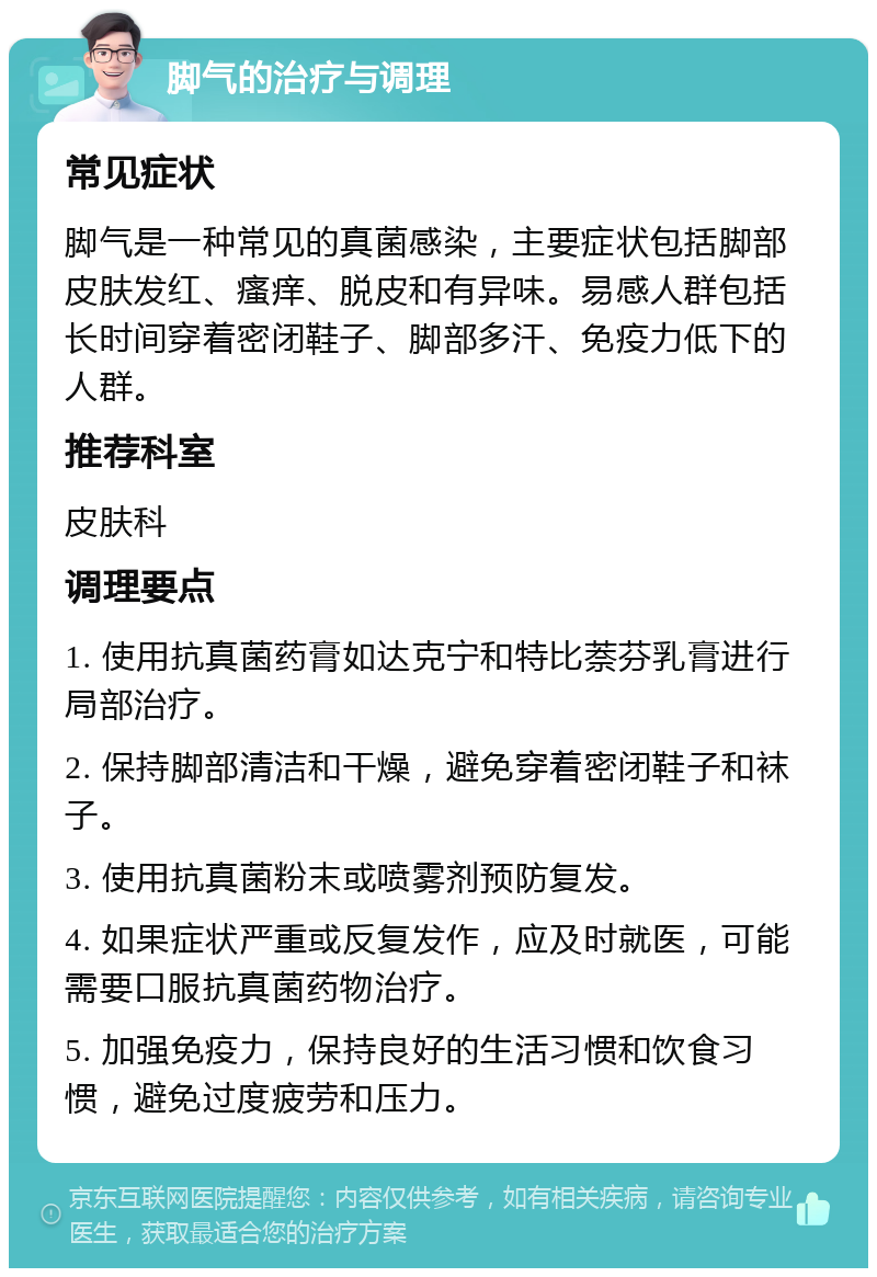 脚气的治疗与调理 常见症状 脚气是一种常见的真菌感染，主要症状包括脚部皮肤发红、瘙痒、脱皮和有异味。易感人群包括长时间穿着密闭鞋子、脚部多汗、免疫力低下的人群。 推荐科室 皮肤科 调理要点 1. 使用抗真菌药膏如达克宁和特比萘芬乳膏进行局部治疗。 2. 保持脚部清洁和干燥，避免穿着密闭鞋子和袜子。 3. 使用抗真菌粉末或喷雾剂预防复发。 4. 如果症状严重或反复发作，应及时就医，可能需要口服抗真菌药物治疗。 5. 加强免疫力，保持良好的生活习惯和饮食习惯，避免过度疲劳和压力。