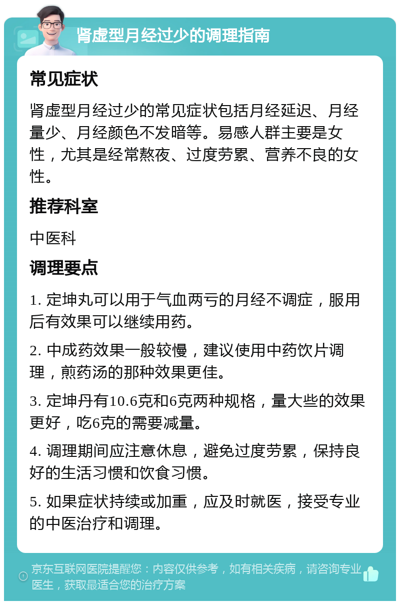 肾虚型月经过少的调理指南 常见症状 肾虚型月经过少的常见症状包括月经延迟、月经量少、月经颜色不发暗等。易感人群主要是女性，尤其是经常熬夜、过度劳累、营养不良的女性。 推荐科室 中医科 调理要点 1. 定坤丸可以用于气血两亏的月经不调症，服用后有效果可以继续用药。 2. 中成药效果一般较慢，建议使用中药饮片调理，煎药汤的那种效果更佳。 3. 定坤丹有10.6克和6克两种规格，量大些的效果更好，吃6克的需要减量。 4. 调理期间应注意休息，避免过度劳累，保持良好的生活习惯和饮食习惯。 5. 如果症状持续或加重，应及时就医，接受专业的中医治疗和调理。