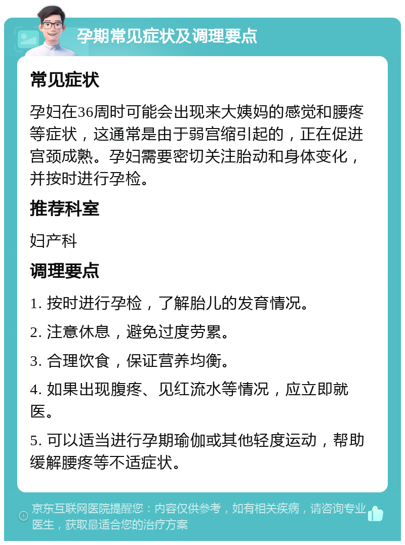 孕期常见症状及调理要点 常见症状 孕妇在36周时可能会出现来大姨妈的感觉和腰疼等症状，这通常是由于弱宫缩引起的，正在促进宫颈成熟。孕妇需要密切关注胎动和身体变化，并按时进行孕检。 推荐科室 妇产科 调理要点 1. 按时进行孕检，了解胎儿的发育情况。 2. 注意休息，避免过度劳累。 3. 合理饮食，保证营养均衡。 4. 如果出现腹疼、见红流水等情况，应立即就医。 5. 可以适当进行孕期瑜伽或其他轻度运动，帮助缓解腰疼等不适症状。