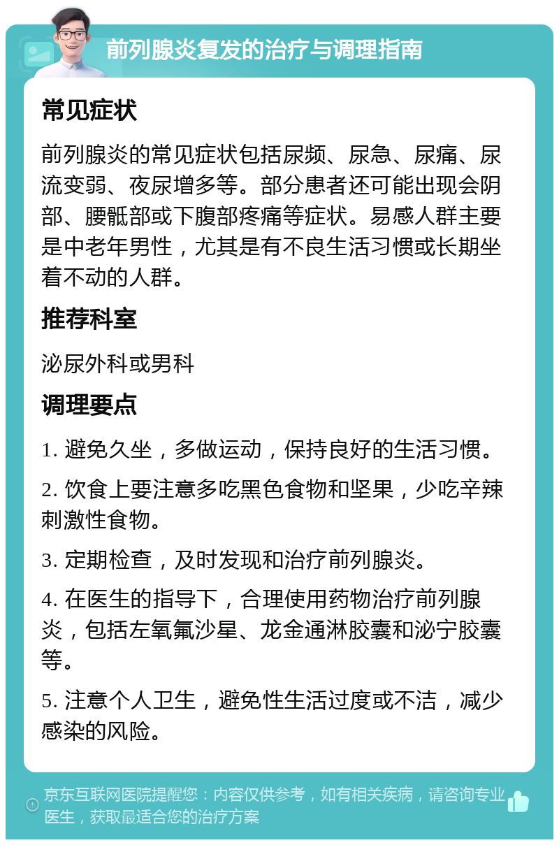 前列腺炎复发的治疗与调理指南 常见症状 前列腺炎的常见症状包括尿频、尿急、尿痛、尿流变弱、夜尿增多等。部分患者还可能出现会阴部、腰骶部或下腹部疼痛等症状。易感人群主要是中老年男性，尤其是有不良生活习惯或长期坐着不动的人群。 推荐科室 泌尿外科或男科 调理要点 1. 避免久坐，多做运动，保持良好的生活习惯。 2. 饮食上要注意多吃黑色食物和坚果，少吃辛辣刺激性食物。 3. 定期检查，及时发现和治疗前列腺炎。 4. 在医生的指导下，合理使用药物治疗前列腺炎，包括左氧氟沙星、龙金通淋胶囊和泌宁胶囊等。 5. 注意个人卫生，避免性生活过度或不洁，减少感染的风险。