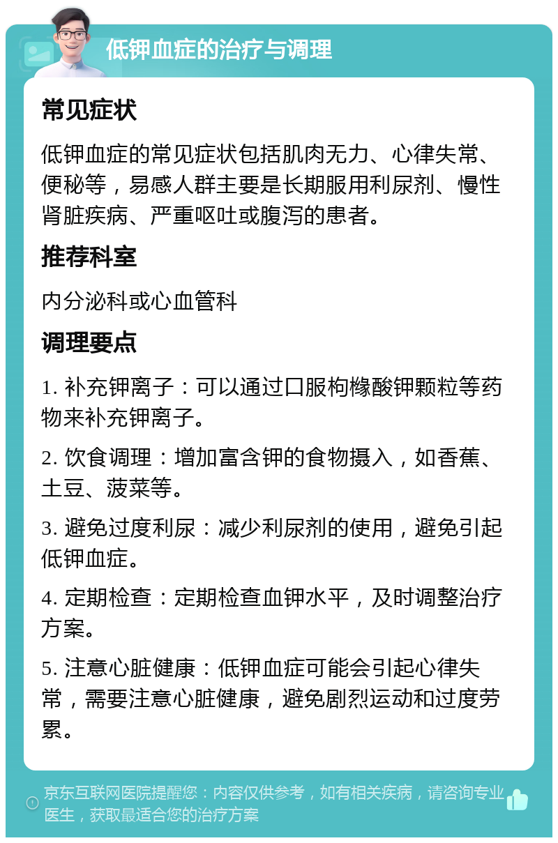 低钾血症的治疗与调理 常见症状 低钾血症的常见症状包括肌肉无力、心律失常、便秘等，易感人群主要是长期服用利尿剂、慢性肾脏疾病、严重呕吐或腹泻的患者。 推荐科室 内分泌科或心血管科 调理要点 1. 补充钾离子：可以通过口服枸橼酸钾颗粒等药物来补充钾离子。 2. 饮食调理：增加富含钾的食物摄入，如香蕉、土豆、菠菜等。 3. 避免过度利尿：减少利尿剂的使用，避免引起低钾血症。 4. 定期检查：定期检查血钾水平，及时调整治疗方案。 5. 注意心脏健康：低钾血症可能会引起心律失常，需要注意心脏健康，避免剧烈运动和过度劳累。