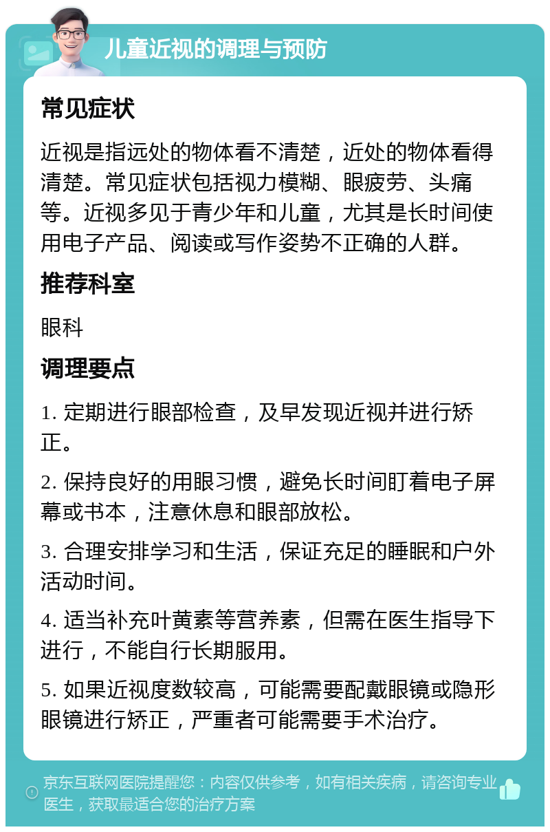 儿童近视的调理与预防 常见症状 近视是指远处的物体看不清楚，近处的物体看得清楚。常见症状包括视力模糊、眼疲劳、头痛等。近视多见于青少年和儿童，尤其是长时间使用电子产品、阅读或写作姿势不正确的人群。 推荐科室 眼科 调理要点 1. 定期进行眼部检查，及早发现近视并进行矫正。 2. 保持良好的用眼习惯，避免长时间盯着电子屏幕或书本，注意休息和眼部放松。 3. 合理安排学习和生活，保证充足的睡眠和户外活动时间。 4. 适当补充叶黄素等营养素，但需在医生指导下进行，不能自行长期服用。 5. 如果近视度数较高，可能需要配戴眼镜或隐形眼镜进行矫正，严重者可能需要手术治疗。