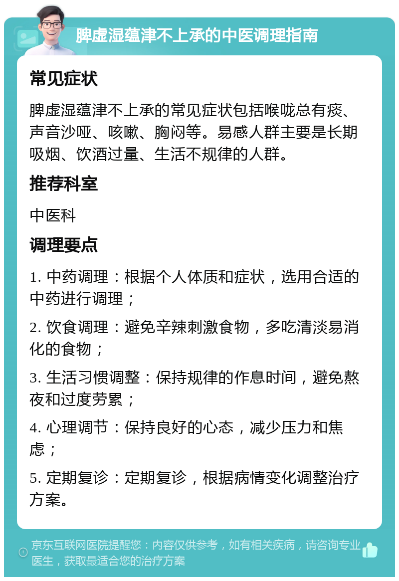 脾虚湿蕴津不上承的中医调理指南 常见症状 脾虚湿蕴津不上承的常见症状包括喉咙总有痰、声音沙哑、咳嗽、胸闷等。易感人群主要是长期吸烟、饮酒过量、生活不规律的人群。 推荐科室 中医科 调理要点 1. 中药调理：根据个人体质和症状，选用合适的中药进行调理； 2. 饮食调理：避免辛辣刺激食物，多吃清淡易消化的食物； 3. 生活习惯调整：保持规律的作息时间，避免熬夜和过度劳累； 4. 心理调节：保持良好的心态，减少压力和焦虑； 5. 定期复诊：定期复诊，根据病情变化调整治疗方案。