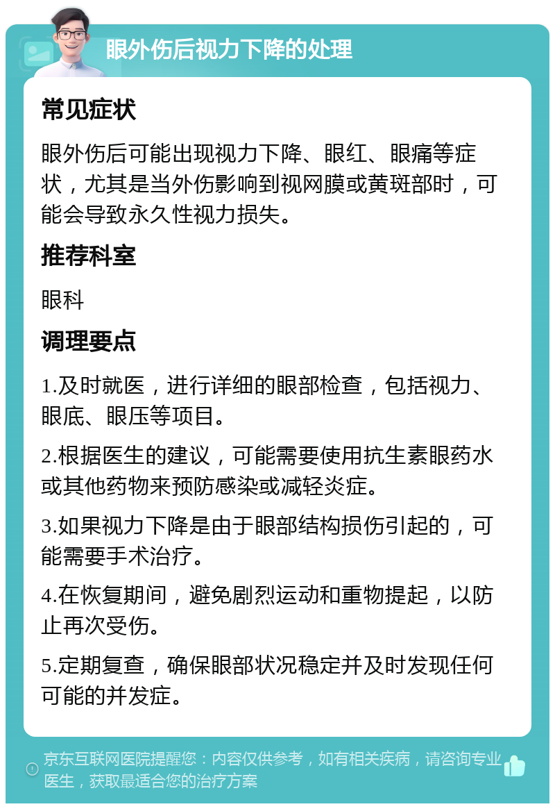 眼外伤后视力下降的处理 常见症状 眼外伤后可能出现视力下降、眼红、眼痛等症状，尤其是当外伤影响到视网膜或黄斑部时，可能会导致永久性视力损失。 推荐科室 眼科 调理要点 1.及时就医，进行详细的眼部检查，包括视力、眼底、眼压等项目。 2.根据医生的建议，可能需要使用抗生素眼药水或其他药物来预防感染或减轻炎症。 3.如果视力下降是由于眼部结构损伤引起的，可能需要手术治疗。 4.在恢复期间，避免剧烈运动和重物提起，以防止再次受伤。 5.定期复查，确保眼部状况稳定并及时发现任何可能的并发症。