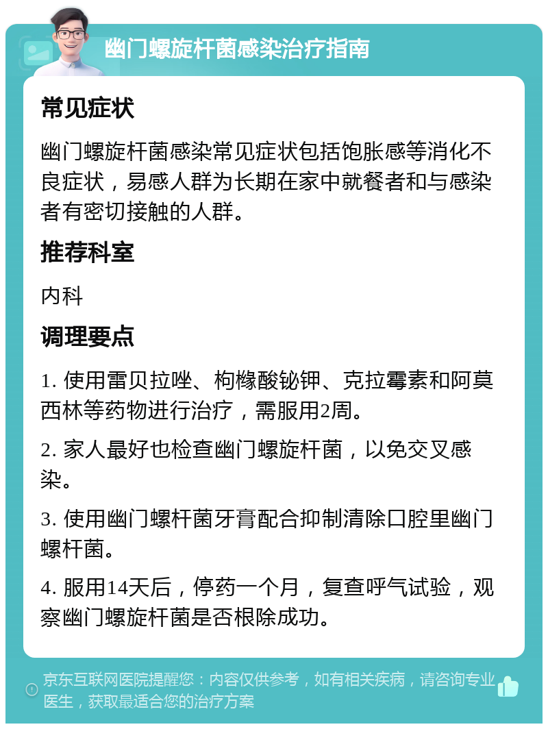 幽门螺旋杆菌感染治疗指南 常见症状 幽门螺旋杆菌感染常见症状包括饱胀感等消化不良症状，易感人群为长期在家中就餐者和与感染者有密切接触的人群。 推荐科室 内科 调理要点 1. 使用雷贝拉唑、枸橼酸铋钾、克拉霉素和阿莫西林等药物进行治疗，需服用2周。 2. 家人最好也检查幽门螺旋杆菌，以免交叉感染。 3. 使用幽门螺杆菌牙膏配合抑制清除口腔里幽门螺杆菌。 4. 服用14天后，停药一个月，复查呼气试验，观察幽门螺旋杆菌是否根除成功。