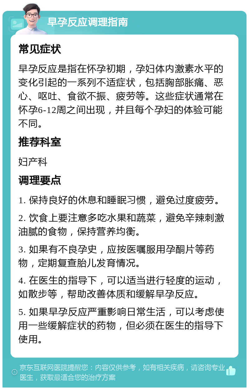 早孕反应调理指南 常见症状 早孕反应是指在怀孕初期，孕妇体内激素水平的变化引起的一系列不适症状，包括胸部胀痛、恶心、呕吐、食欲不振、疲劳等。这些症状通常在怀孕6-12周之间出现，并且每个孕妇的体验可能不同。 推荐科室 妇产科 调理要点 1. 保持良好的休息和睡眠习惯，避免过度疲劳。 2. 饮食上要注意多吃水果和蔬菜，避免辛辣刺激油腻的食物，保持营养均衡。 3. 如果有不良孕史，应按医嘱服用孕酮片等药物，定期复查胎儿发育情况。 4. 在医生的指导下，可以适当进行轻度的运动，如散步等，帮助改善体质和缓解早孕反应。 5. 如果早孕反应严重影响日常生活，可以考虑使用一些缓解症状的药物，但必须在医生的指导下使用。