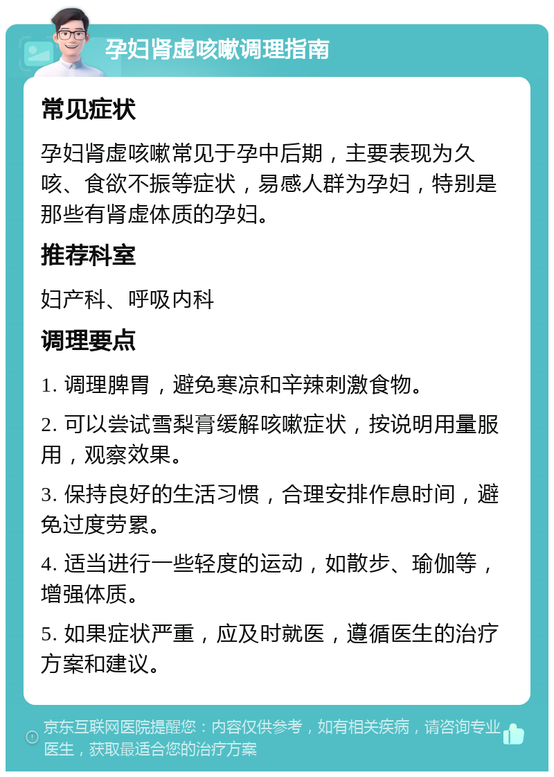 孕妇肾虚咳嗽调理指南 常见症状 孕妇肾虚咳嗽常见于孕中后期，主要表现为久咳、食欲不振等症状，易感人群为孕妇，特别是那些有肾虚体质的孕妇。 推荐科室 妇产科、呼吸内科 调理要点 1. 调理脾胃，避免寒凉和辛辣刺激食物。 2. 可以尝试雪梨膏缓解咳嗽症状，按说明用量服用，观察效果。 3. 保持良好的生活习惯，合理安排作息时间，避免过度劳累。 4. 适当进行一些轻度的运动，如散步、瑜伽等，增强体质。 5. 如果症状严重，应及时就医，遵循医生的治疗方案和建议。