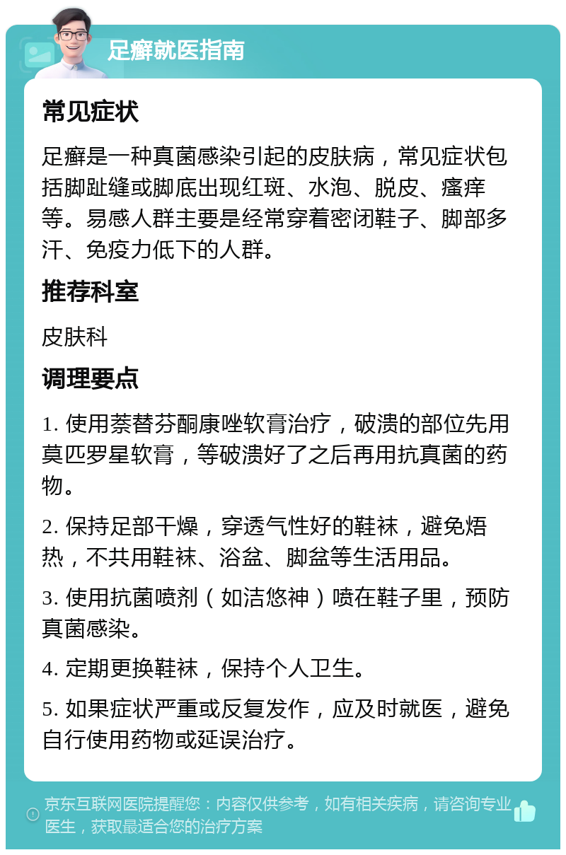 足癣就医指南 常见症状 足癣是一种真菌感染引起的皮肤病，常见症状包括脚趾缝或脚底出现红斑、水泡、脱皮、瘙痒等。易感人群主要是经常穿着密闭鞋子、脚部多汗、免疫力低下的人群。 推荐科室 皮肤科 调理要点 1. 使用萘替芬酮康唑软膏治疗，破溃的部位先用莫匹罗星软膏，等破溃好了之后再用抗真菌的药物。 2. 保持足部干燥，穿透气性好的鞋袜，避免焐热，不共用鞋袜、浴盆、脚盆等生活用品。 3. 使用抗菌喷剂（如洁悠神）喷在鞋子里，预防真菌感染。 4. 定期更换鞋袜，保持个人卫生。 5. 如果症状严重或反复发作，应及时就医，避免自行使用药物或延误治疗。