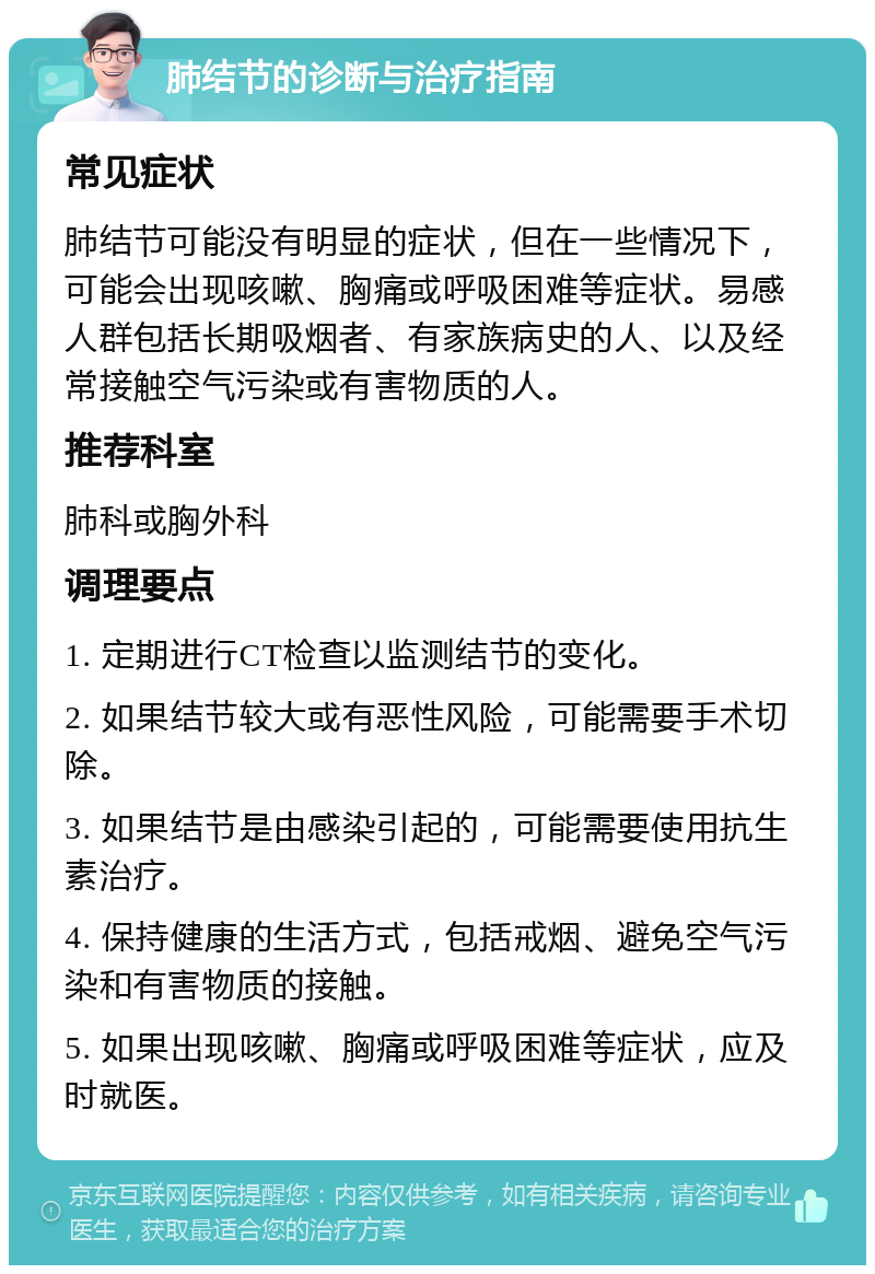 肺结节的诊断与治疗指南 常见症状 肺结节可能没有明显的症状，但在一些情况下，可能会出现咳嗽、胸痛或呼吸困难等症状。易感人群包括长期吸烟者、有家族病史的人、以及经常接触空气污染或有害物质的人。 推荐科室 肺科或胸外科 调理要点 1. 定期进行CT检查以监测结节的变化。 2. 如果结节较大或有恶性风险，可能需要手术切除。 3. 如果结节是由感染引起的，可能需要使用抗生素治疗。 4. 保持健康的生活方式，包括戒烟、避免空气污染和有害物质的接触。 5. 如果出现咳嗽、胸痛或呼吸困难等症状，应及时就医。