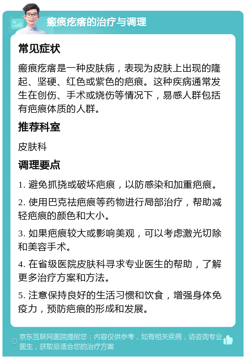 瘢痕疙瘩的治疗与调理 常见症状 瘢痕疙瘩是一种皮肤病，表现为皮肤上出现的隆起、坚硬、红色或紫色的疤痕。这种疾病通常发生在创伤、手术或烧伤等情况下，易感人群包括有疤痕体质的人群。 推荐科室 皮肤科 调理要点 1. 避免抓挠或破坏疤痕，以防感染和加重疤痕。 2. 使用巴克祛疤痕等药物进行局部治疗，帮助减轻疤痕的颜色和大小。 3. 如果疤痕较大或影响美观，可以考虑激光切除和美容手术。 4. 在省级医院皮肤科寻求专业医生的帮助，了解更多治疗方案和方法。 5. 注意保持良好的生活习惯和饮食，增强身体免疫力，预防疤痕的形成和发展。