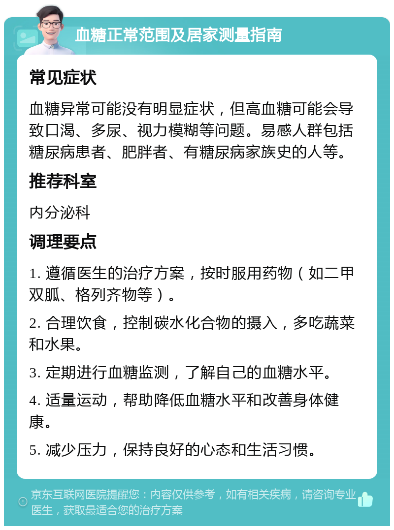 血糖正常范围及居家测量指南 常见症状 血糖异常可能没有明显症状，但高血糖可能会导致口渴、多尿、视力模糊等问题。易感人群包括糖尿病患者、肥胖者、有糖尿病家族史的人等。 推荐科室 内分泌科 调理要点 1. 遵循医生的治疗方案，按时服用药物（如二甲双胍、格列齐物等）。 2. 合理饮食，控制碳水化合物的摄入，多吃蔬菜和水果。 3. 定期进行血糖监测，了解自己的血糖水平。 4. 适量运动，帮助降低血糖水平和改善身体健康。 5. 减少压力，保持良好的心态和生活习惯。