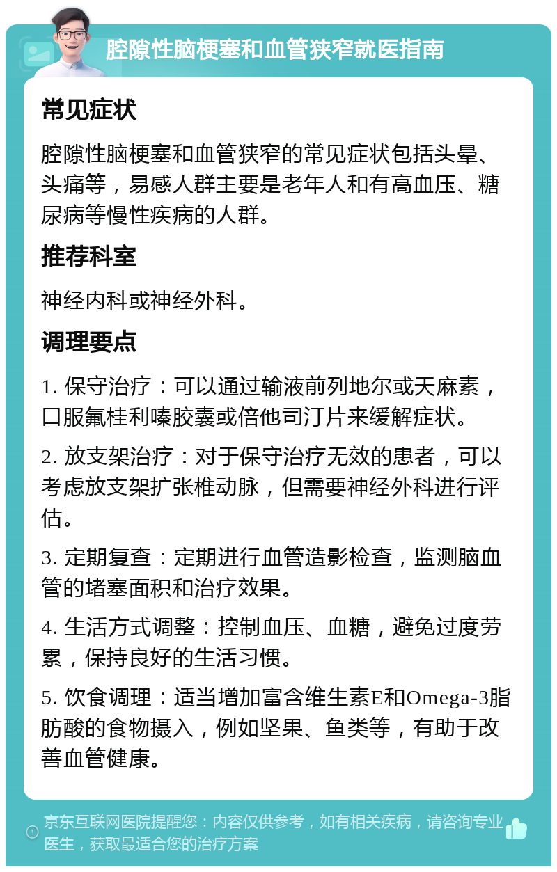 腔隙性脑梗塞和血管狭窄就医指南 常见症状 腔隙性脑梗塞和血管狭窄的常见症状包括头晕、头痛等，易感人群主要是老年人和有高血压、糖尿病等慢性疾病的人群。 推荐科室 神经内科或神经外科。 调理要点 1. 保守治疗：可以通过输液前列地尔或天麻素，口服氟桂利嗪胶囊或倍他司汀片来缓解症状。 2. 放支架治疗：对于保守治疗无效的患者，可以考虑放支架扩张椎动脉，但需要神经外科进行评估。 3. 定期复查：定期进行血管造影检查，监测脑血管的堵塞面积和治疗效果。 4. 生活方式调整：控制血压、血糖，避免过度劳累，保持良好的生活习惯。 5. 饮食调理：适当增加富含维生素E和Omega-3脂肪酸的食物摄入，例如坚果、鱼类等，有助于改善血管健康。