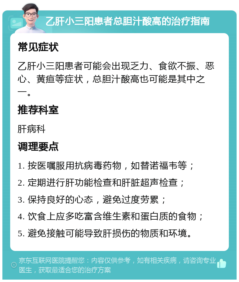 乙肝小三阳患者总胆汁酸高的治疗指南 常见症状 乙肝小三阳患者可能会出现乏力、食欲不振、恶心、黄疸等症状，总胆汁酸高也可能是其中之一。 推荐科室 肝病科 调理要点 1. 按医嘱服用抗病毒药物，如替诺福韦等； 2. 定期进行肝功能检查和肝脏超声检查； 3. 保持良好的心态，避免过度劳累； 4. 饮食上应多吃富含维生素和蛋白质的食物； 5. 避免接触可能导致肝损伤的物质和环境。