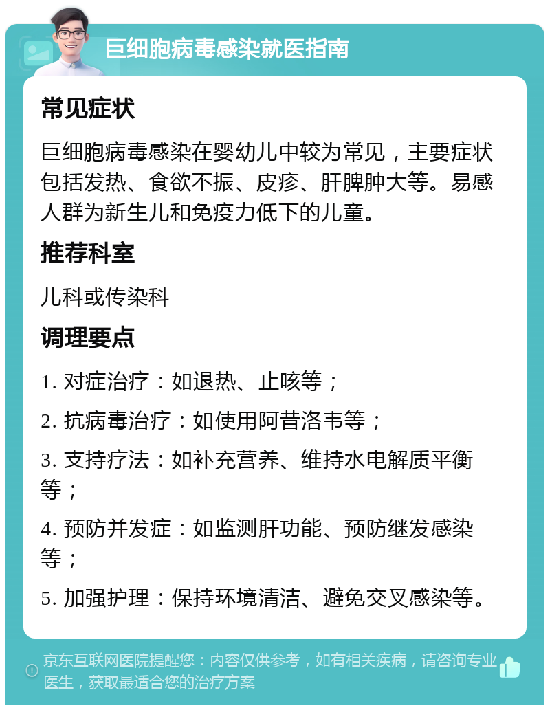 巨细胞病毒感染就医指南 常见症状 巨细胞病毒感染在婴幼儿中较为常见，主要症状包括发热、食欲不振、皮疹、肝脾肿大等。易感人群为新生儿和免疫力低下的儿童。 推荐科室 儿科或传染科 调理要点 1. 对症治疗：如退热、止咳等； 2. 抗病毒治疗：如使用阿昔洛韦等； 3. 支持疗法：如补充营养、维持水电解质平衡等； 4. 预防并发症：如监测肝功能、预防继发感染等； 5. 加强护理：保持环境清洁、避免交叉感染等。